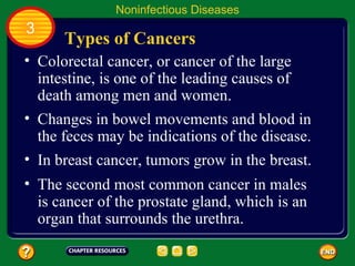 Noninfectious Diseases
3
      Types of Cancers
• Colorectal cancer, or cancer of the large
  intestine, is one of the leading causes of
  death among men and women.
• Changes in bowel movements and blood in
  the feces may be indications of the disease.
• In breast cancer, tumors grow in the breast.
• The second most common cancer in males
  is cancer of the prostate gland, which is an
  organ that surrounds the urethra.
 