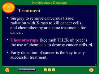 Noninfectious Diseases
3
      Treatment
• Surgery to remove cancerous tissue,
  radiation with X rays to kill cancer cells,
  and chemotherapy are some treatments for
  cancer.
• Chemotherapy (kee moh THER uh pee) is
  the use of chemicals to destroy cancer cells.
• Early detection of cancer is the key to any
  successful treatment.
 