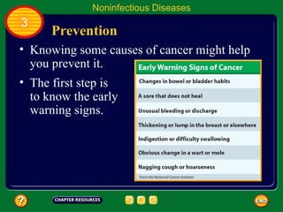Noninfectious Diseases
3
     Prevention
• Knowing some causes of cancer might help
  you prevent it.
• The first step is
  to know the early
  warning signs.
 
