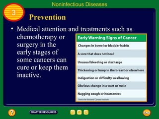 Noninfectious Diseases
3
      Prevention
• Medical attention and treatments such as
  chemotherapy or
  surgery in the
  early stages of
  some cancers can
  cure or keep them
  inactive.
 