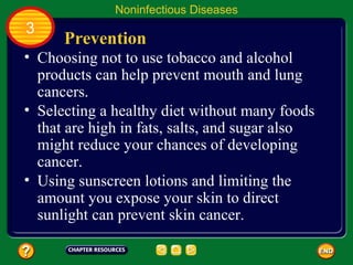 Noninfectious Diseases
3
      Prevention
• Choosing not to use tobacco and alcohol
  products can help prevent mouth and lung
  cancers.
• Selecting a healthy diet without many foods
  that are high in fats, salts, and sugar also
  might reduce your chances of developing
  cancer.
• Using sunscreen lotions and limiting the
  amount you expose your skin to direct
  sunlight can prevent skin cancer.
 