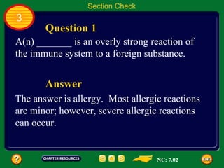 Section Check
3
       Question 1
A(n) _______ is an overly strong reaction of
the immune system to a foreign substance.


       Answer
The answer is allergy. Most allergic reactions
are minor; however, severe allergic reactions
can occur.


                                   NC: 7.02
 