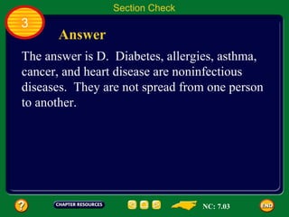 Section Check
3
      Answer
The answer is D. Diabetes, allergies, asthma,
cancer, and heart disease are noninfectious
diseases. They are not spread from one person
to another.




                                 NC: 7.03
 