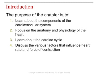 The purpose of the chapter is to:
1. Learn about the components of the
cardiovascular system
2. Focus on the anatomy and physiology of the
heart
3. Learn about the cardiac cycle
4. Discuss the various factors that influence heart
rate and force of contraction
Introduction
Copyright © 2014 John Wiley & Sons, Inc. All rights reserved.
 