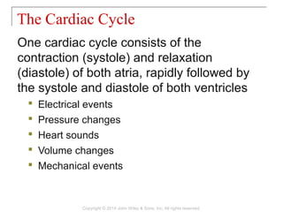One cardiac cycle consists of the
contraction (systole) and relaxation
(diastole) of both atria, rapidly followed by
the systole and diastole of both ventricles
 Electrical events
 Pressure changes
 Heart sounds
 Volume changes
 Mechanical events
The Cardiac Cycle
Copyright © 2014 John Wiley & Sons, Inc. All rights reserved.
 