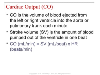  CO is the volume of blood ejected from
the left or right ventricle into the aorta or
pulmonary trunk each minute
 Stroke volume (SV) is the amount of blood
pumped out of the ventricle in one beat
 CO (mL/min) = SV (mL/beat) x HR
(beats/min)
Cardiac Output (CO)
Copyright © 2014 John Wiley & Sons, Inc. All rights reserved.
 