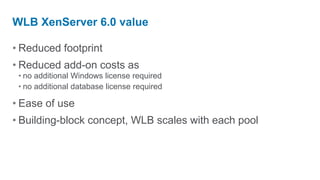 WLB XenServer 6.0 value

• Reduced footprint
• Reduced add-on costs as
 • no additional Windows license required
 • no additional database license required

• Ease of use
• Building-block concept, WLB scales with each pool
 