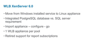 WLB XenServer 6.0

• Move from Windows installed service to Linux appliance
• Integrated PostgreSQL database vs. SQL server
  requirement
• Import appliance – configure - go
• 1 WLB appliance per pool
• Retired support for report subscriptions
 