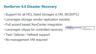 XenServer 6.0 Disaster Recovery

• Support for all HCL listed storages (LVM, iSCSI/FC)
• Leverages storage vendor replication solution
• Full wizard based XenCenter integration
• Leverages vApps for controlled recovery
• Test / failover / failback support
• No management VM required
 