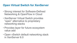 Open Virtual Switch for XenServer

• Strong interest for Software-Defined
  Networking & OpenFlow in Cloud
• XenServer Virtual Switch provides
  “open” alternative to proprietary
  networking stacks
• Provides layer for future ecosystem
  value add
• Open vSwitch default networking stack
  in XenServer 6.0
 