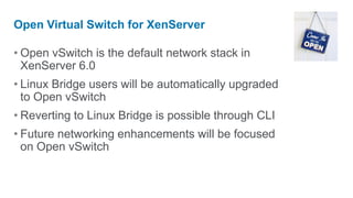 Open Virtual Switch for XenServer

• Open vSwitch is the default network stack in
  XenServer 6.0
• Linux Bridge users will be automatically upgraded
  to Open vSwitch
• Reverting to Linux Bridge is possible through CLI
• Future networking enhancements will be focused
  on Open vSwitch
 