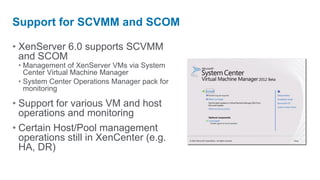 Support for SCVMM and SCOM

• XenServer 6.0 supports SCVMM
  and SCOM
 • Management of XenServer VMs via System
   Center Virtual Machine Manager
 • System Center Operations Manager pack for
   monitoring

• Support for various VM and host
  operations and monitoring
• Certain Host/Pool management
  operations still in XenCenter (e.g.
  HA, DR)
 