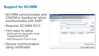 Support for SCVMM

• SCVMM communicates with
  CIMOM in XenServer which
  communicates with XAPI
• Requires SCVMM 2012
• Very easy to setup
 • Delivered as Integration Suite
   Supplemental Pack
 • Add Resource Pool or host

• Secure communication
  using certificates
 