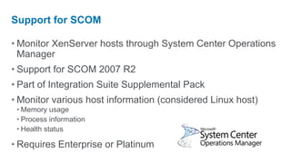 Support for SCOM

• Monitor XenServer hosts through System Center Operations
  Manager
• Support for SCOM 2007 R2
• Part of Integration Suite Supplemental Pack
• Monitor various host information (considered Linux host)
 • Memory usage
 • Process information
 • Health status

• Requires Enterprise or Platinum
 