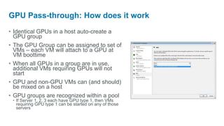 GPU Pass-through: How does it work
• Identical GPUs in a host auto-create a
  GPU group
• The GPU Group can be assigned to set of
  VMs – each VM will attach to a GPU at
  VM boottime
• When all GPUs in a group are in use,
  additional VMs requiring GPUs will not
  start
• GPU and non-GPU VMs can (and should)
  be mixed on a host
• GPU groups are recognized within a pool
 • If Server 1, 2, 3 each have GPU type 1, then VMs
   requiring GPU type 1 can be started on any of those
   servers
 