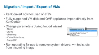 Migration / Import / Export of VMs

• XenConvert now focused on P2V
• Fully supported VM disk and OVF appliance import directly from
  XenCenter
• Change parameters during Import wizard
 • Name
 • vCPU
 • vMemory
 • Virtual Interfaces
 • Target SR

• Run operating fix-ups to remove system drivers, vm tools, etc.
  from incoming image
 