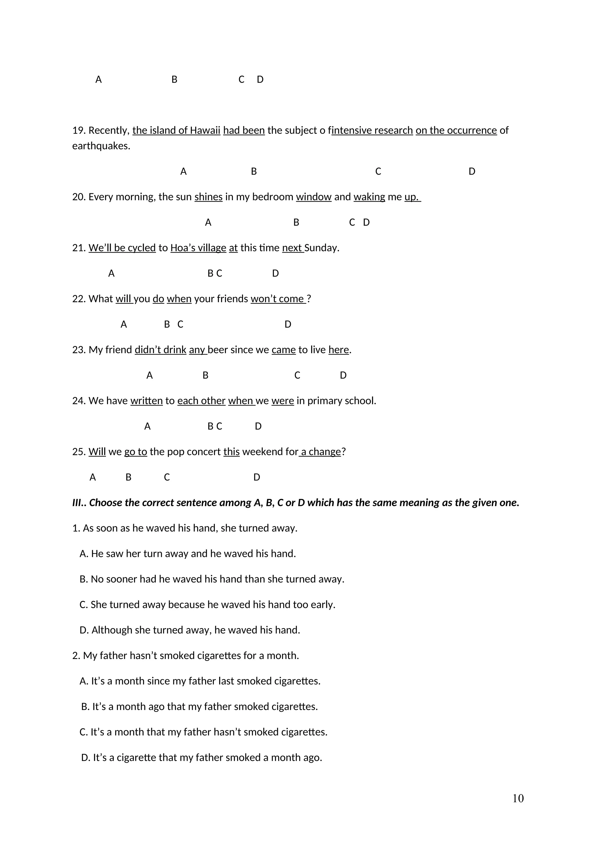 A B C D
19. Recently, the island of Hawaii had been the subject o fintensive research on the occurrence of
earthquakes.
A B C D
20. Every morning, the sun shines in my bedroom window and waking me up.
A B C D
21. We’ll be cycled to Hoa’s village at this time next Sunday.
A B C D
22. What will you do when your friends won’t come ?
A B C D
23. My friend didn’t drink any beer since we came to live here.
A B C D
24. We have written to each other when we were in primary school.
A B C D
25. Will we go to the pop concert this weekend for a change?
A B C D
III.. Choose the correct sentence among A, B, C or D which has the same meaning as the given one.
1. As soon as he waved his hand, she turned away.
A. He saw her turn away and he waved his hand.
B. No sooner had he waved his hand than she turned away.
C. She turned away because he waved his hand too early.
D. Although she turned away, he waved his hand.
2. My father hasn’t smoked cigarettes for a month.
A. It’s a month since my father last smoked cigarettes.
B. It’s a month ago that my father smoked cigarettes.
C. It’s a month that my father hasn’t smoked cigarettes.
D. It’s a cigarette that my father smoked a month ago.
10
 