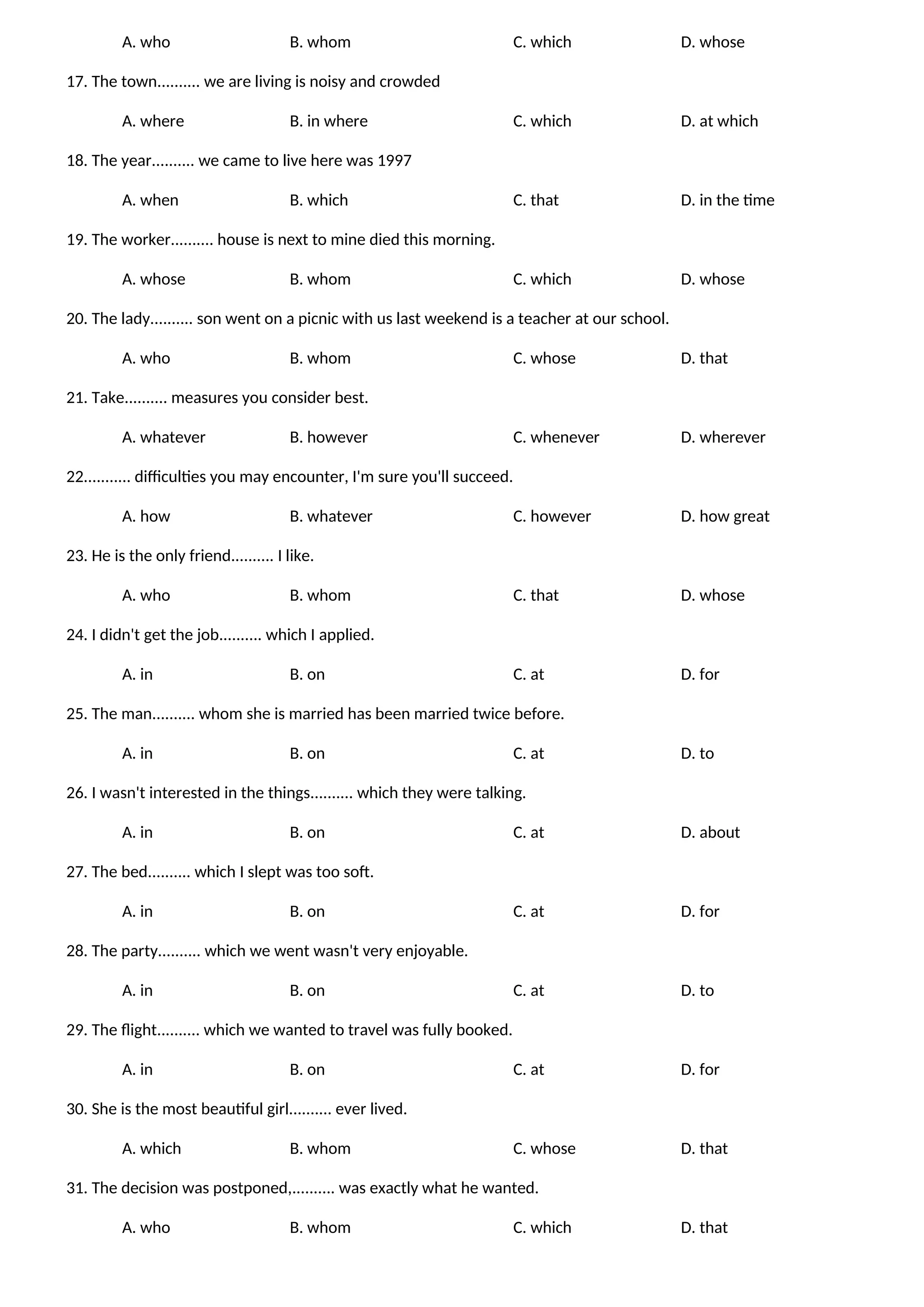 A. who B. whom C. which D. whose
17. The town.......... we are living is noisy and crowded
A. where B. in where C. which D. at which
18. The year.......... we came to live here was 1997
A. when B. which C. that D. in the time
19. The worker.......... house is next to mine died this morning.
A. whose B. whom C. which D. whose
20. The lady.......... son went on a picnic with us last weekend is a teacher at our school.
A. who B. whom C. whose D. that
21. Take.......... measures you consider best.
A. whatever B. however C. whenever D. wherever
22........... difficulties you may encounter, I'm sure you'll succeed.
A. how B. whatever C. however D. how great
23. He is the only friend.......... I like.
A. who B. whom C. that D. whose
24. I didn't get the job.......... which I applied.
A. in B. on C. at D. for
25. The man.......... whom she is married has been married twice before.
A. in B. on C. at D. to
26. I wasn't interested in the things.......... which they were talking.
A. in B. on C. at D. about
27. The bed.......... which I slept was too soft.
A. in B. on C. at D. for
28. The party.......... which we went wasn't very enjoyable.
A. in B. on C. at D. to
29. The flight.......... which we wanted to travel was fully booked.
A. in B. on C. at D. for
30. She is the most beautiful girl.......... ever lived.
A. which B. whom C. whose D. that
31. The decision was postponed,.......... was exactly what he wanted.
A. who B. whom C. which D. that
 