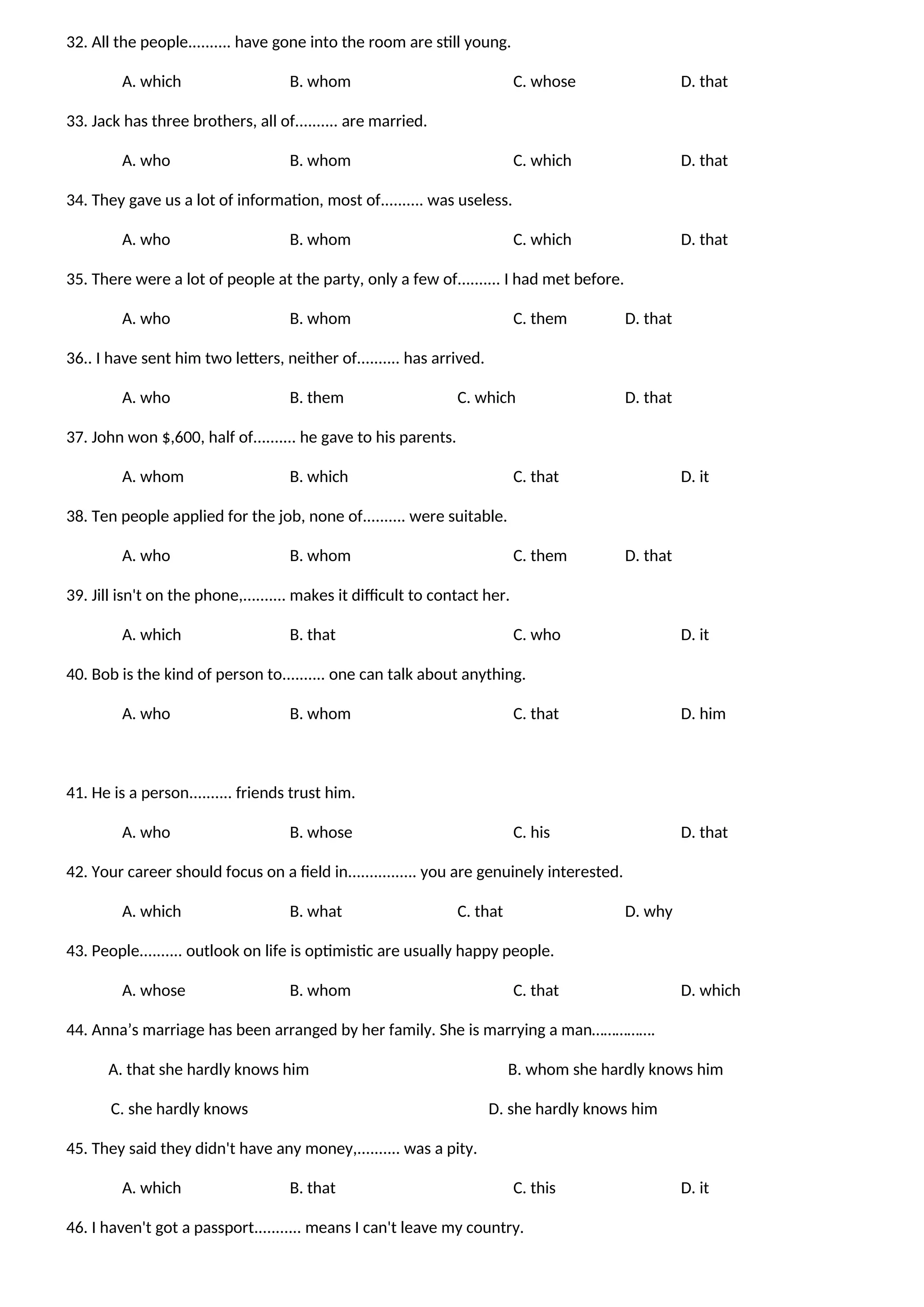 32. All the people.......... have gone into the room are still young.
A. which B. whom C. whose D. that
33. Jack has three brothers, all of.......... are married.
A. who B. whom C. which D. that
34. They gave us a lot of information, most of.......... was useless.
A. who B. whom C. which D. that
35. There were a lot of people at the party, only a few of.......... I had met before.
A. who B. whom C. them D. that
36.. I have sent him two letters, neither of.......... has arrived.
A. who B. them C. which D. that
37. John won $,600, half of.......... he gave to his parents.
A. whom B. which C. that D. it
38. Ten people applied for the job, none of.......... were suitable.
A. who B. whom C. them D. that
39. Jill isn't on the phone,.......... makes it difficult to contact her.
A. which B. that C. who D. it
40. Bob is the kind of person to.......... one can talk about anything.
A. who B. whom C. that D. him
41. He is a person.......... friends trust him.
A. who B. whose C. his D. that
42. Your career should focus on a field in................ you are genuinely interested.
A. which B. what C. that D. why
43. People.......... outlook on life is optimistic are usually happy people.
A. whose B. whom C. that D. which
44. Anna’s marriage has been arranged by her family. She is marrying a man…………….
A. that she hardly knows him B. whom she hardly knows him
C. she hardly knows D. she hardly knows him
45. They said they didn't have any money,.......... was a pity.
A. which B. that C. this D. it
46. I haven't got a passport........... means I can't leave my country.
 