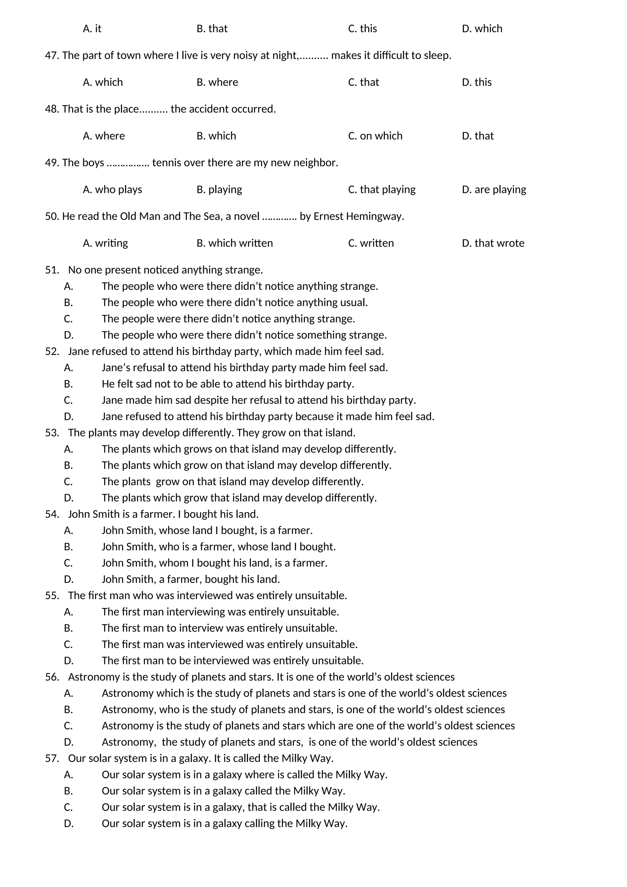 A. it B. that C. this D. which
47. The part of town where I live is very noisy at night,.......... makes it difficult to sleep.
A. which B. where C. that D. this
48. That is the place.......... the accident occurred.
A. where B. which C. on which D. that
49. The boys ……………. tennis over there are my new neighbor.
A. who plays B. playing C. that playing D. are playing
50. He read the Old Man and The Sea, a novel …………. by Ernest Hemingway.
A. writing B. which written C. written D. that wrote
51. No one present noticed anything strange.
A. The people who were there didn’t notice anything strange.
B. The people who were there didn’t notice anything usual.
C. The people were there didn’t notice anything strange.
D. The people who were there didn’t notice something strange.
52. Jane refused to attend his birthday party, which made him feel sad.
A. Jane’s refusal to attend his birthday party made him feel sad.
B. He felt sad not to be able to attend his birthday party.
C. Jane made him sad despite her refusal to attend his birthday party.
D. Jane refused to attend his birthday party because it made him feel sad.
53. The plants may develop differently. They grow on that island.
A. The plants which grows on that island may develop differently.
B. The plants which grow on that island may develop differently.
C. The plants grow on that island may develop differently.
D. The plants which grow that island may develop differently.
54. John Smith is a farmer. I bought his land.
A. John Smith, whose land I bought, is a farmer.
B. John Smith, who is a farmer, whose land I bought.
C. John Smith, whom I bought his land, is a farmer.
D. John Smith, a farmer, bought his land.
55. The first man who was interviewed was entirely unsuitable.
A. The first man interviewing was entirely unsuitable.
B. The first man to interview was entirely unsuitable.
C. The first man was interviewed was entirely unsuitable.
D. The first man to be interviewed was entirely unsuitable.
56. Astronomy is the study of planets and stars. It is one of the world’s oldest sciences
A. Astronomy which is the study of planets and stars is one of the world’s oldest sciences
B. Astronomy, who is the study of planets and stars, is one of the world’s oldest sciences
C. Astronomy is the study of planets and stars which are one of the world’s oldest sciences
D. Astronomy, the study of planets and stars, is one of the world’s oldest sciences
57. Our solar system is in a galaxy. It is called the Milky Way.
A. Our solar system is in a galaxy where is called the Milky Way.
B. Our solar system is in a galaxy called the Milky Way.
C. Our solar system is in a galaxy, that is called the Milky Way.
D. Our solar system is in a galaxy calling the Milky Way.
 