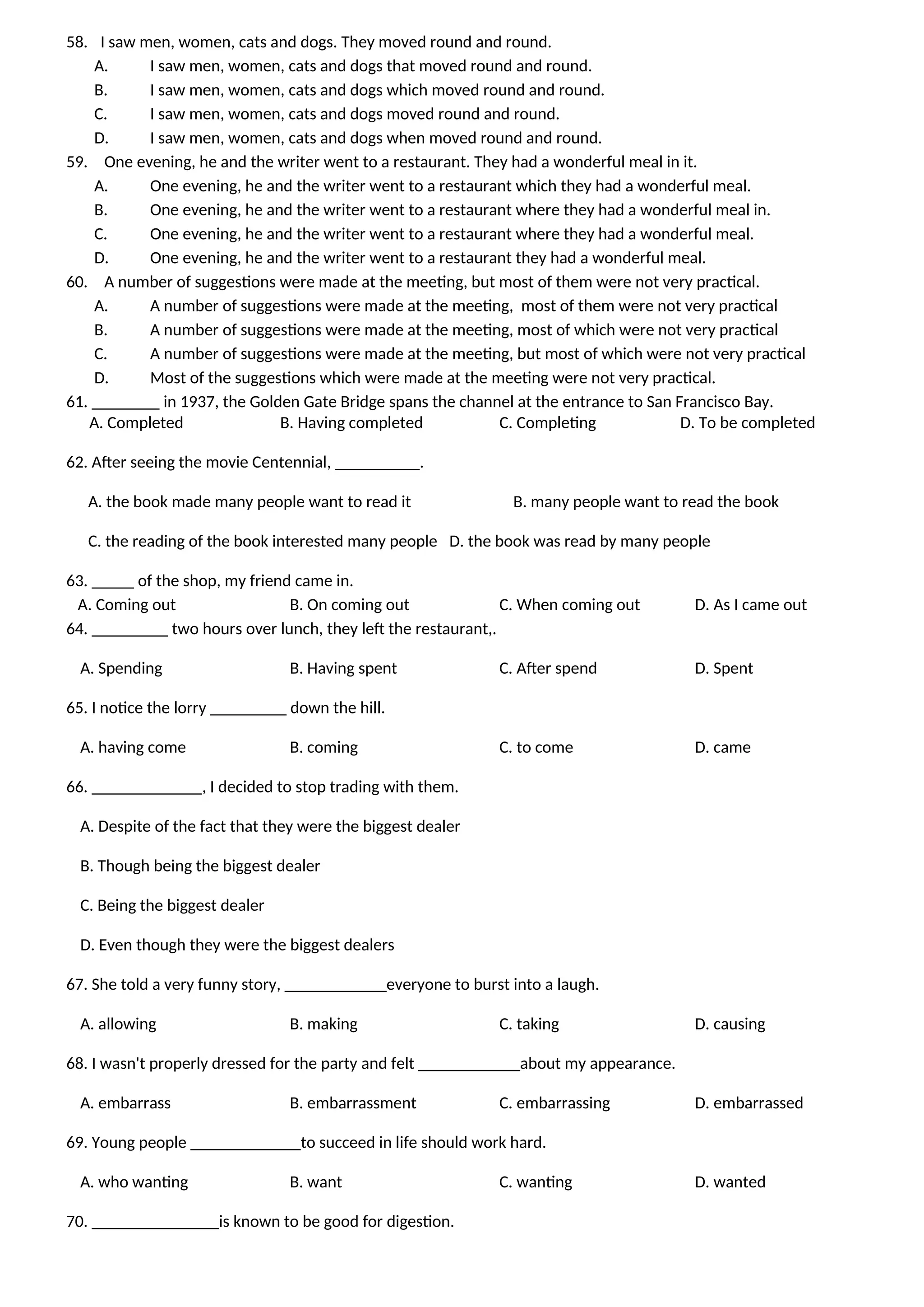 58. I saw men, women, cats and dogs. They moved round and round.
A. I saw men, women, cats and dogs that moved round and round.
B. I saw men, women, cats and dogs which moved round and round.
C. I saw men, women, cats and dogs moved round and round.
D. I saw men, women, cats and dogs when moved round and round.
59. One evening, he and the writer went to a restaurant. They had a wonderful meal in it.
A. One evening, he and the writer went to a restaurant which they had a wonderful meal.
B. One evening, he and the writer went to a restaurant where they had a wonderful meal in.
C. One evening, he and the writer went to a restaurant where they had a wonderful meal.
D. One evening, he and the writer went to a restaurant they had a wonderful meal.
60. A number of suggestions were made at the meeting, but most of them were not very practical.
A. A number of suggestions were made at the meeting, most of them were not very practical
B. A number of suggestions were made at the meeting, most of which were not very practical
C. A number of suggestions were made at the meeting, but most of which were not very practical
D. Most of the suggestions which were made at the meeting were not very practical.
61. ________ in 1937, the Golden Gate Bridge spans the channel at the entrance to San Francisco Bay.
A. Completed B. Having completed C. Completing D. To be completed
62. After seeing the movie Centennial, __________.
A. the book made many people want to read it B. many people want to read the book
C. the reading of the book interested many people D. the book was read by many people
63. _____ of the shop, my friend came in.
A. Coming out B. On coming out C. When coming out D. As I came out
64. _________ two hours over lunch, they left the restaurant,.
A. Spending B. Having spent C. After spend D. Spent
65. I notice the lorry _________ down the hill.
A. having come B. coming C. to come D. came
66. _____________, I decided to stop trading with them.
A. Despite of the fact that they were the biggest dealer
B. Though being the biggest dealer
C. Being the biggest dealer
D. Even though they were the biggest dealers
67. She told a very funny story, ____________everyone to burst into a laugh.
A. allowing B. making C. taking D. causing
68. I wasn't properly dressed for the party and felt ____________about my appearance.
A. embarrass B. embarrassment C. embarrassing D. embarrassed
69. Young people _____________to succeed in life should work hard.
A. who wanting B. want C. wanting D. wanted
70. _______________is known to be good for digestion.
 