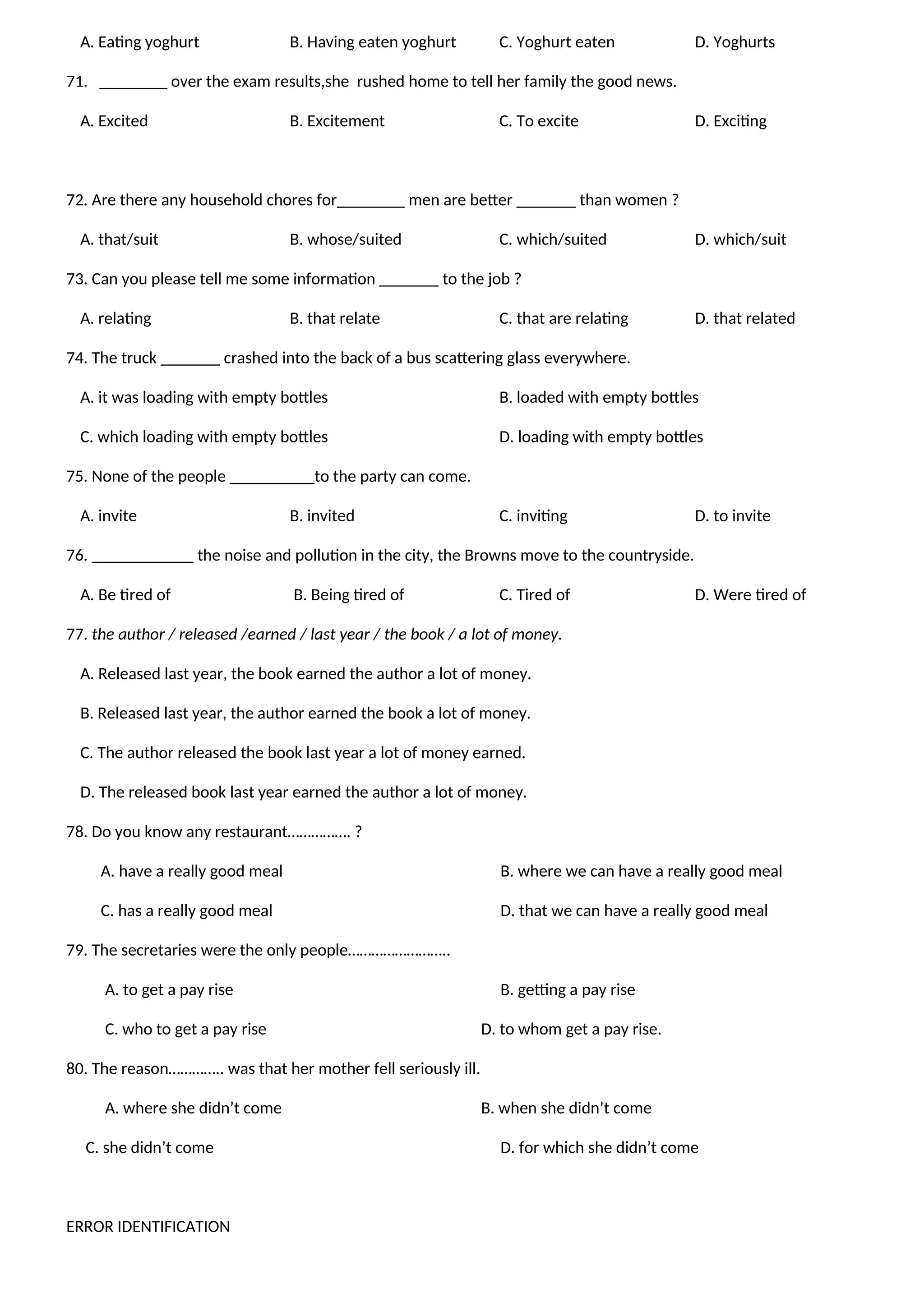 A. Eating yoghurt B. Having eaten yoghurt C. Yoghurt eaten D. Yoghurts
71. ________ over the exam results,she rushed home to tell her family the good news.
A. Excited B. Excitement C. To excite D. Exciting
72. Are there any household chores for________ men are better _______ than women ?
A. that/suit B. whose/suited C. which/suited D. which/suit
73. Can you please tell me some information _______ to the job ?
A. relating B. that relate C. that are relating D. that related
74. The truck _______ crashed into the back of a bus scattering glass everywhere.
A. it was loading with empty bottles B. loaded with empty bottles
C. which loading with empty bottles D. loading with empty bottles
75. None of the people __________to the party can come.
A. invite B. invited C. inviting D. to invite
76. ____________ the noise and pollution in the city, the Browns move to the countryside.
A. Be tired of B. Being tired of C. Tired of D. Were tired of
77. the author / released /earned / last year / the book / a lot of money.
A. Released last year, the book earned the author a lot of money.
B. Released last year, the author earned the book a lot of money.
C. The author released the book last year a lot of money earned.
D. The released book last year earned the author a lot of money.
78. Do you know any restaurant……………. ?
A. have a really good meal B. where we can have a really good meal
C. has a really good meal D. that we can have a really good meal
79. The secretaries were the only people……………………..
A. to get a pay rise B. getting a pay rise
C. who to get a pay rise D. to whom get a pay rise.
80. The reason………….. was that her mother fell seriously ill.
A. where she didn’t come B. when she didn’t come
C. she didn’t come D. for which she didn’t come
ERROR IDENTIFICATION
 