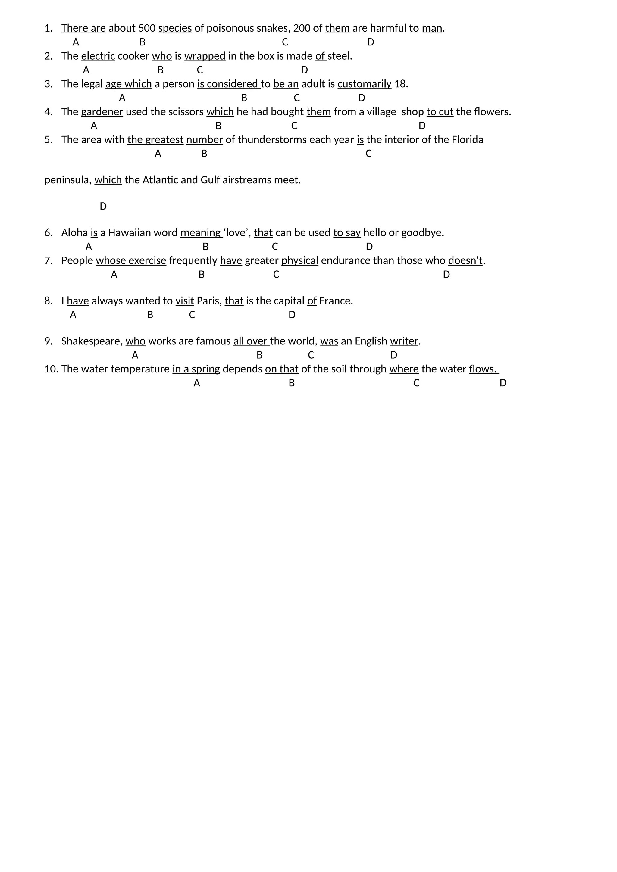 1. There are about 500 species of poisonous snakes, 200 of them are harmful to man.
A B C D
2. The electric cooker who is wrapped in the box is made of steel.
A B C D
3. The legal age which a person is considered to be an adult is customarily 18.
A B C D
4. The gardener used the scissors which he had bought them from a village shop to cut the flowers.
A B C D
5. The area with the greatest number of thunderstorms each year is the interior of the Florida
A B C
peninsula, which the Atlantic and Gulf airstreams meet.
D
6. Aloha is a Hawaiian word meaning ‘love’, that can be used to say hello or goodbye.
A B C D
7. People whose exercise frequently have greater physical endurance than those who doesn't.
A B C D
8. I have always wanted to visit Paris, that is the capital of France.
A B C D
9. Shakespeare, who works are famous all over the world, was an English writer.
A B C D
10. The water temperature in a spring depends on that of the soil through where the water flows.
A B C D
 