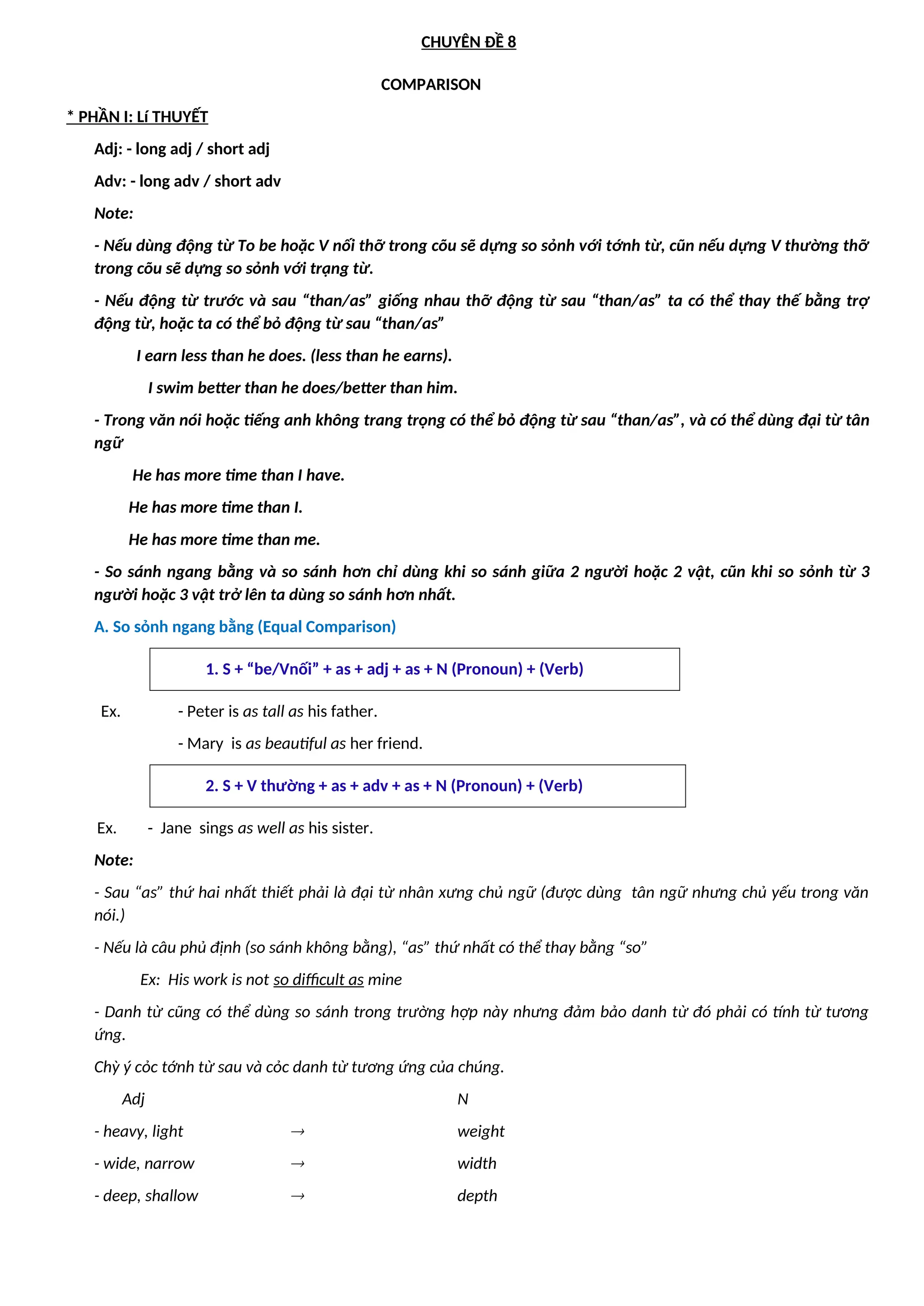 CHUYÊN ĐỀ 8
COMPARISON
* PHẦN I: Lí THUYẾT
Adj: - long adj / short adj
Adv: - long adv / short adv
Note:
- Nếu dùng động từ To be hoặc V nối thỡ trong cõu sẽ dựng so sỏnh với tớnh từ, cũn nếu dựng V thường thỡ
trong cõu sẽ dựng so sỏnh với trạng từ.
- Nếu động từ trước và sau “than/as” giống nhau thỡ động từ sau “than/as” ta có thể thay thế bằng trợ
động từ, hoặc ta có thể bỏ động từ sau “than/as”
I earn less than he does. (less than he earns).
I swim better than he does/better than him.
- Trong văn nói hoặc tiếng anh không trang trọng có thể bỏ động từ sau “than/as”, và có thể dùng đại từ tân
ngữ
He has more time than I have.
He has more time than I.
He has more time than me.
- So sánh ngang bằng và so sánh hơn chỉ dùng khi so sánh giữa 2 người hoặc 2 vật, cũn khi so sỏnh từ 3
người hoặc 3 vật trở lên ta dùng so sánh hơn nhất.
A. So sỏnh ngang bằng (Equal Comparison)
1. S + “be/Vnối” + as + adj + as + N (Pronoun) + (Verb)
Ex. - Peter is as tall as his father.
- Mary is as beautiful as her friend.
2. S + V thường + as + adv + as + N (Pronoun) + (Verb)
Ex. - Jane sings as well as his sister.
Note:
- Sau “as” thứ hai nhất thiết phải là đại từ nhân xưng chủ ngữ (được dùng tân ngữ nhưng chủ yếu trong văn
nói.)
- Nếu là câu phủ định (so sánh không bằng), “as” thứ nhất có thể thay bằng “so”
Ex: His work is not so difficult as mine
- Danh từ cũng có thể dùng so sánh trong trường hợp này nhưng đảm bảo danh từ đó phải có tính từ tương
ứng.
Chỳ ý cỏc tớnh từ sau và cỏc danh từ tương ứng của chúng.
Adj N
- heavy, light  weight
- wide, narrow  width
- deep, shallow  depth
 