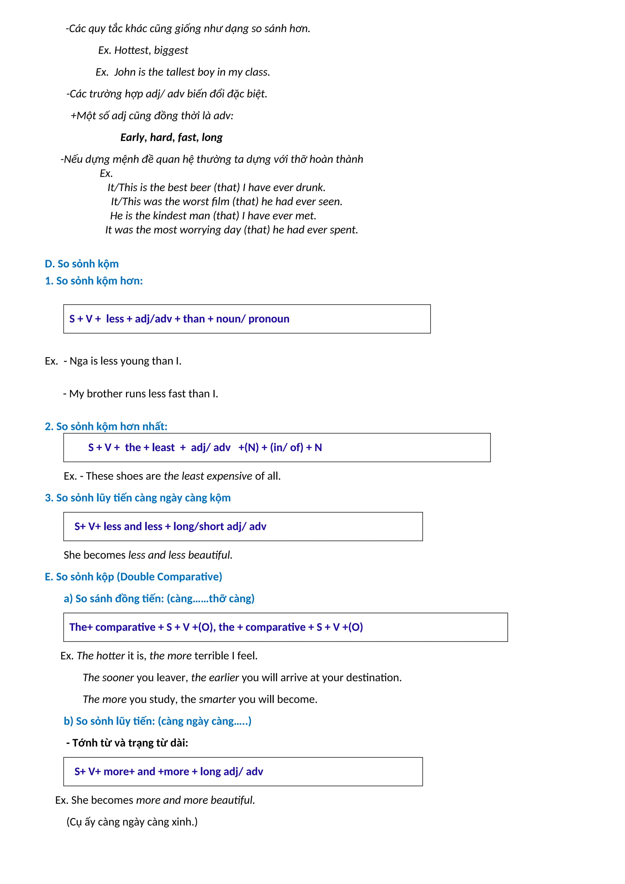 -Các quy tắc khác cũng giống như dạng so sánh hơn.
Ex. Hottest, biggest
Ex. John is the tallest boy in my class.
-Các trường hợp adj/ adv biến đổi đặc biệt.
+Một số adj cũng đồng thời là adv:
Early, hard, fast, long
-Nếu dựng mệnh đề quan hệ thường ta dựng với thỡ hoàn thành
Ex.
It/This is the best beer (that) I have ever drunk.
It/This was the worst film (that) he had ever seen.
He is the kindest man (that) I have ever met.
It was the most worrying day (that) he had ever spent.
D. So sỏnh kộm
1. So sỏnh kộm hơn:
S + V + less + adj/adv + than + noun/ pronoun
Ex. - Nga is less young than I.
- My brother runs less fast than I.
2. So sỏnh kộm hơn nhất:
S + V + the + least + adj/ adv +(N) + (in/ of) + N
Ex. - These shoes are the least expensive of all.
3. So sỏnh lũy tiến càng ngày càng kộm
S+ V+ less and less + long/short adj/ adv
She becomes less and less beautiful.
E. So sỏnh kộp (Double Comparative)
a) So sánh đồng tiến: (càng……thỡ càng)
The+ comparative + S + V +(O), the + comparative + S + V +(O)
Ex. The hotter it is, the more terrible I feel.
The sooner you leaver, the earlier you will arrive at your destination.
The more you study, the smarter you will become.
b) So sỏnh lũy tiến: (càng ngày càng…..)
- Tớnh từ và trạng từ dài:
S+ V+ more+ and +more + long adj/ adv
Ex. She becomes more and more beautiful.
(Cụ ấy càng ngày càng xinh.)
 