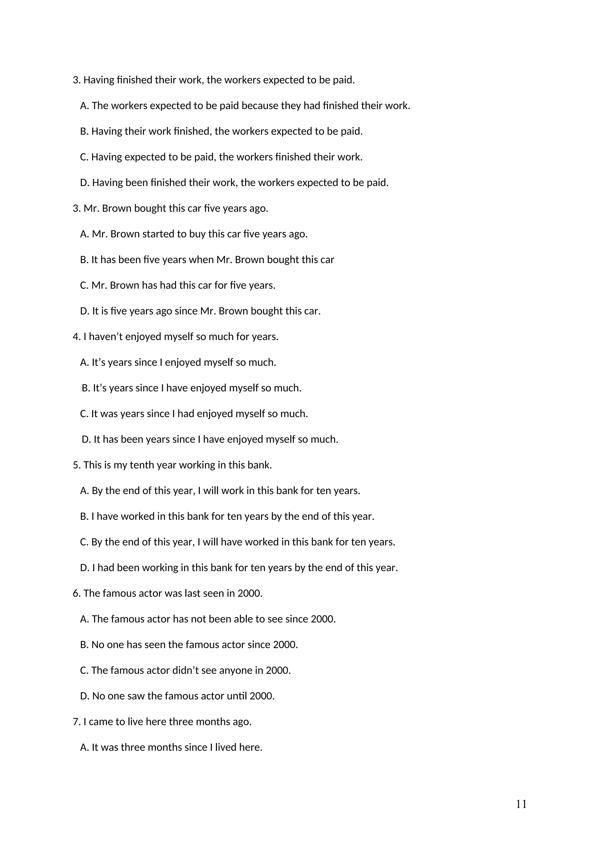 3. Having finished their work, the workers expected to be paid.
A. The workers expected to be paid because they had finished their work.
B. Having their work finished, the workers expected to be paid.
C. Having expected to be paid, the workers finished their work.
D. Having been finished their work, the workers expected to be paid.
3. Mr. Brown bought this car five years ago.
A. Mr. Brown started to buy this car five years ago.
B. It has been five years when Mr. Brown bought this car
C. Mr. Brown has had this car for five years.
D. It is five years ago since Mr. Brown bought this car.
4. I haven’t enjoyed myself so much for years.
A. It’s years since I enjoyed myself so much.
B. It’s years since I have enjoyed myself so much.
C. It was years since I had enjoyed myself so much.
D. It has been years since I have enjoyed myself so much.
5. This is my tenth year working in this bank.
A. By the end of this year, I will work in this bank for ten years.
B. I have worked in this bank for ten years by the end of this year.
C. By the end of this year, I will have worked in this bank for ten years.
D. I had been working in this bank for ten years by the end of this year.
6. The famous actor was last seen in 2000.
A. The famous actor has not been able to see since 2000.
B. No one has seen the famous actor since 2000.
C. The famous actor didn’t see anyone in 2000.
D. No one saw the famous actor until 2000.
7. I came to live here three months ago.
A. It was three months since I lived here.
11
 