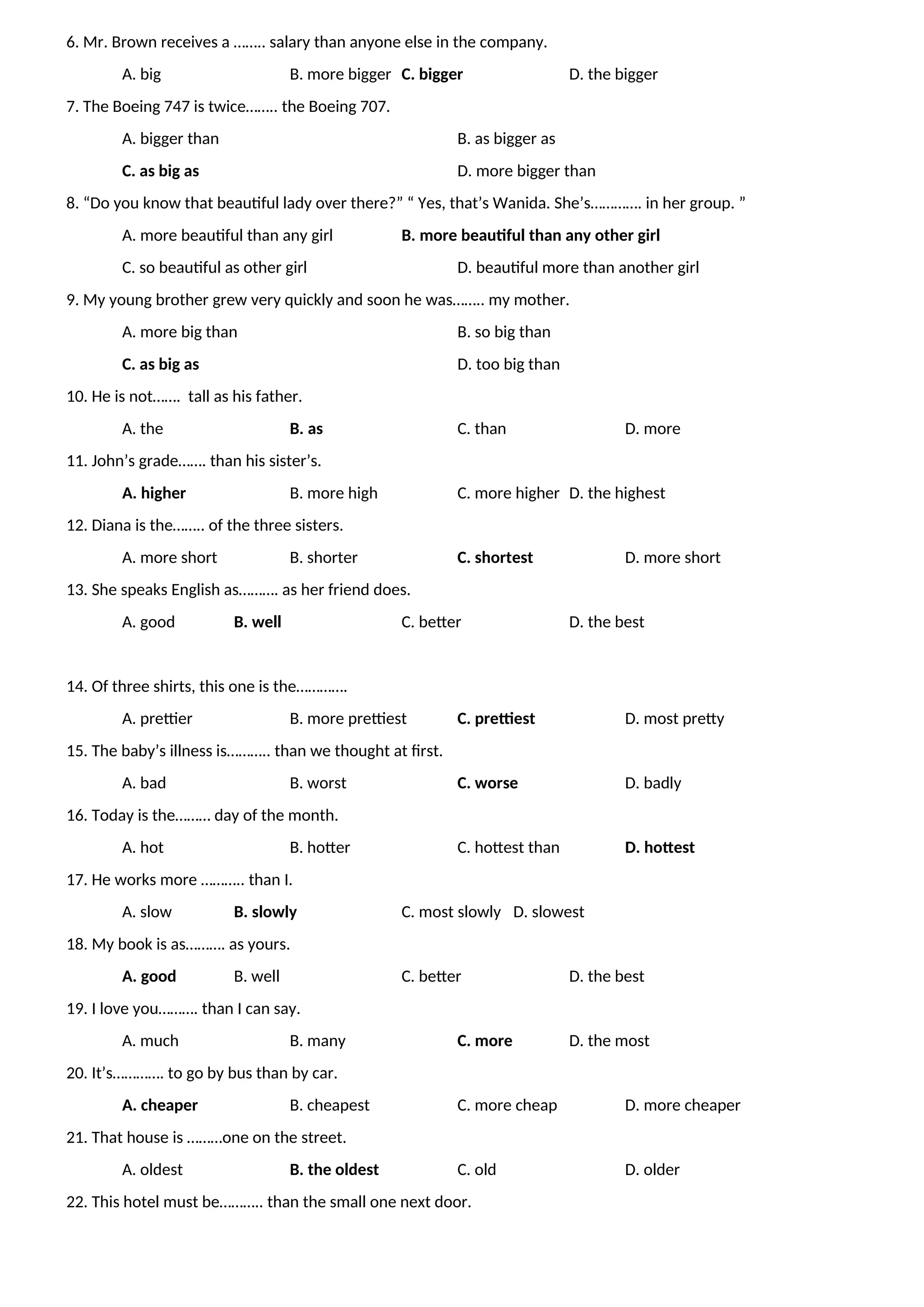 6. Mr. Brown receives a …….. salary than anyone else in the company.
A. big B. more bigger C. bigger D. the bigger
7. The Boeing 747 is twice…….. the Boeing 707.
A. bigger than B. as bigger as
C. as big as D. more bigger than
8. “Do you know that beautiful lady over there?” “ Yes, that’s Wanida. She’s…………. in her group. ”
A. more beautiful than any girl B. more beautiful than any other girl
C. so beautiful as other girl D. beautiful more than another girl
9. My young brother grew very quickly and soon he was…….. my mother.
A. more big than B. so big than
C. as big as D. too big than
10. He is not……. tall as his father.
A. the B. as C. than D. more
11. John’s grade……. than his sister’s.
A. higher B. more high C. more higher D. the highest
12. Diana is the…….. of the three sisters.
A. more short B. shorter C. shortest D. more short
13. She speaks English as………. as her friend does.
A. good B. well C. better D. the best
14. Of three shirts, this one is the………….
A. prettier B. more prettiest C. prettiest D. most pretty
15. The baby’s illness is……….. than we thought at first.
A. bad B. worst C. worse D. badly
16. Today is the……… day of the month.
A. hot B. hotter C. hottest than D. hottest
17. He works more ……….. than I.
A. slow B. slowly C. most slowly D. slowest
18. My book is as………. as yours.
A. good B. well C. better D. the best
19. I love you………. than I can say.
A. much B. many C. more D. the most
20. It’s…………. to go by bus than by car.
A. cheaper B. cheapest C. more cheap D. more cheaper
21. That house is ………one on the street.
A. oldest B. the oldest C. old D. older
22. This hotel must be……….. than the small one next door.
 