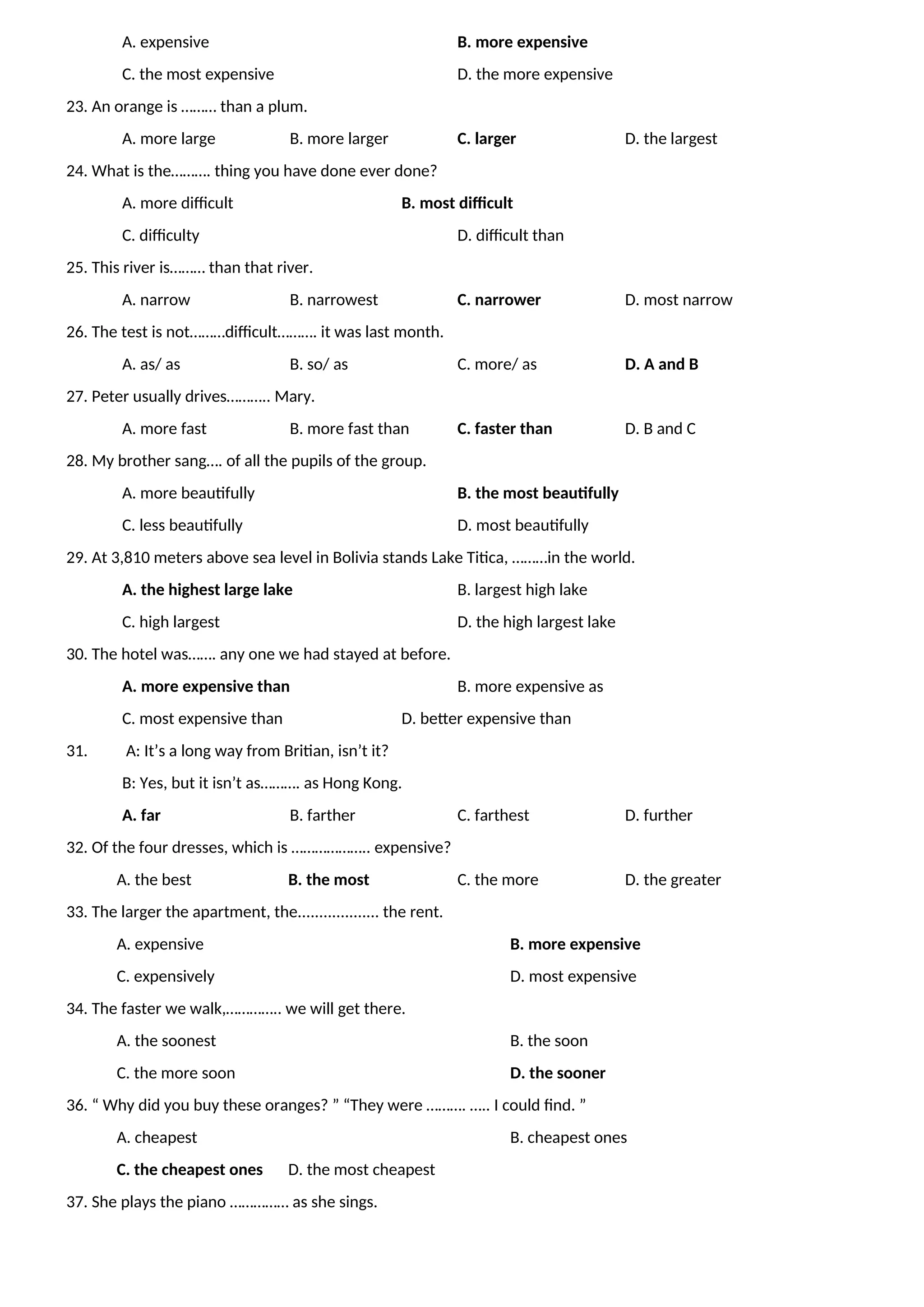 A. expensive B. more expensive
C. the most expensive D. the more expensive
23. An orange is ……… than a plum.
A. more large B. more larger C. larger D. the largest
24. What is the………. thing you have done ever done?
A. more difficult B. most difficult
C. difficulty D. difficult than
25. This river is……… than that river.
A. narrow B. narrowest C. narrower D. most narrow
26. The test is not………difficult………. it was last month.
A. as/ as B. so/ as C. more/ as D. A and B
27. Peter usually drives……….. Mary.
A. more fast B. more fast than C. faster than D. B and C
28. My brother sang…. of all the pupils of the group.
A. more beautifully B. the most beautifully
C. less beautifully D. most beautifully
29. At 3,810 meters above sea level in Bolivia stands Lake Titica, ………in the world.
A. the highest large lake B. largest high lake
C. high largest D. the high largest lake
30. The hotel was……. any one we had stayed at before.
A. more expensive than B. more expensive as
C. most expensive than D. better expensive than
31. A: It’s a long way from Britian, isn’t it?
B: Yes, but it isn’t as………. as Hong Kong.
A. far B. farther C. farthest D. further
32. Of the four dresses, which is ……………….. expensive?
A. the best B. the most C. the more D. the greater
33. The larger the apartment, the................... the rent.
A. expensive B. more expensive
C. expensively D. most expensive
34. The faster we walk,………….. we will get there.
A. the soonest B. the soon
C. the more soon D. the sooner
36. “ Why did you buy these oranges? ” “They were ………. ….. I could find. ”
A. cheapest B. cheapest ones
C. the cheapest ones D. the most cheapest
37. She plays the piano …………… as she sings.
 