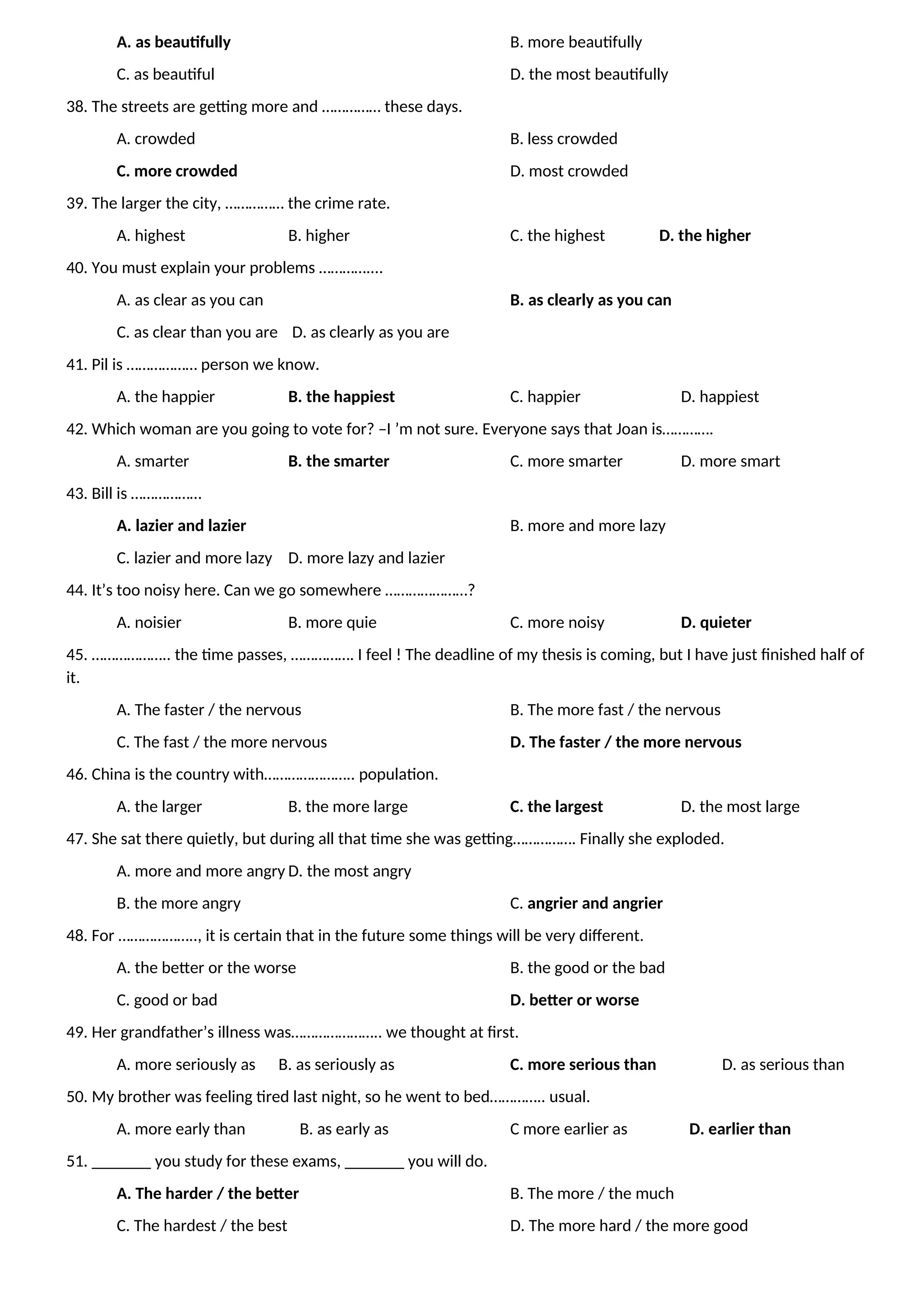 A. as beautifully B. more beautifully
C. as beautiful D. the most beautifully
38. The streets are getting more and …………… these days.
A. crowded B. less crowded
C. more crowded D. most crowded
39. The larger the city, …………… the crime rate.
A. highest B. higher C. the highest D. the higher
40. You must explain your problems …………....
A. as clear as you can B. as clearly as you can
C. as clear than you are D. as clearly as you are
41. Pil is ……………… person we know.
A. the happier B. the happiest C. happier D. happiest
42. Which woman are you going to vote for? –I ’m not sure. Everyone says that Joan is………….
A. smarter B. the smarter C. more smarter D. more smart
43. Bill is ………………
A. lazier and lazier B. more and more lazy
C. lazier and more lazy D. more lazy and lazier
44. It’s too noisy here. Can we go somewhere …………………?
A. noisier B. more quie C. more noisy D. quieter
45. ……………….. the time passes, ……………. I feel ! The deadline of my thesis is coming, but I have just finished half of
it.
A. The faster / the nervous B. The more fast / the nervous
C. The fast / the more nervous D. The faster / the more nervous
46. China is the country with………………….. population.
A. the larger B. the more large C. the largest D. the most large
47. She sat there quietly, but during all that time she was getting……………. Finally she exploded.
A. more and more angry D. the most angry
B. the more angry C. angrier and angrier
48. For ……………….., it is certain that in the future some things will be very different.
A. the better or the worse B. the good or the bad
C. good or bad D. better or worse
49. Her grandfather’s illness was………………….. we thought at first.
A. more seriously as B. as seriously as C. more serious than D. as serious than
50. My brother was feeling tired last night, so he went to bed………….. usual.
A. more early than B. as early as C more earlier as D. earlier than
51. _______ you study for these exams, _______ you will do.
A. The harder / the better B. The more / the much
C. The hardest / the best D. The more hard / the more good
 