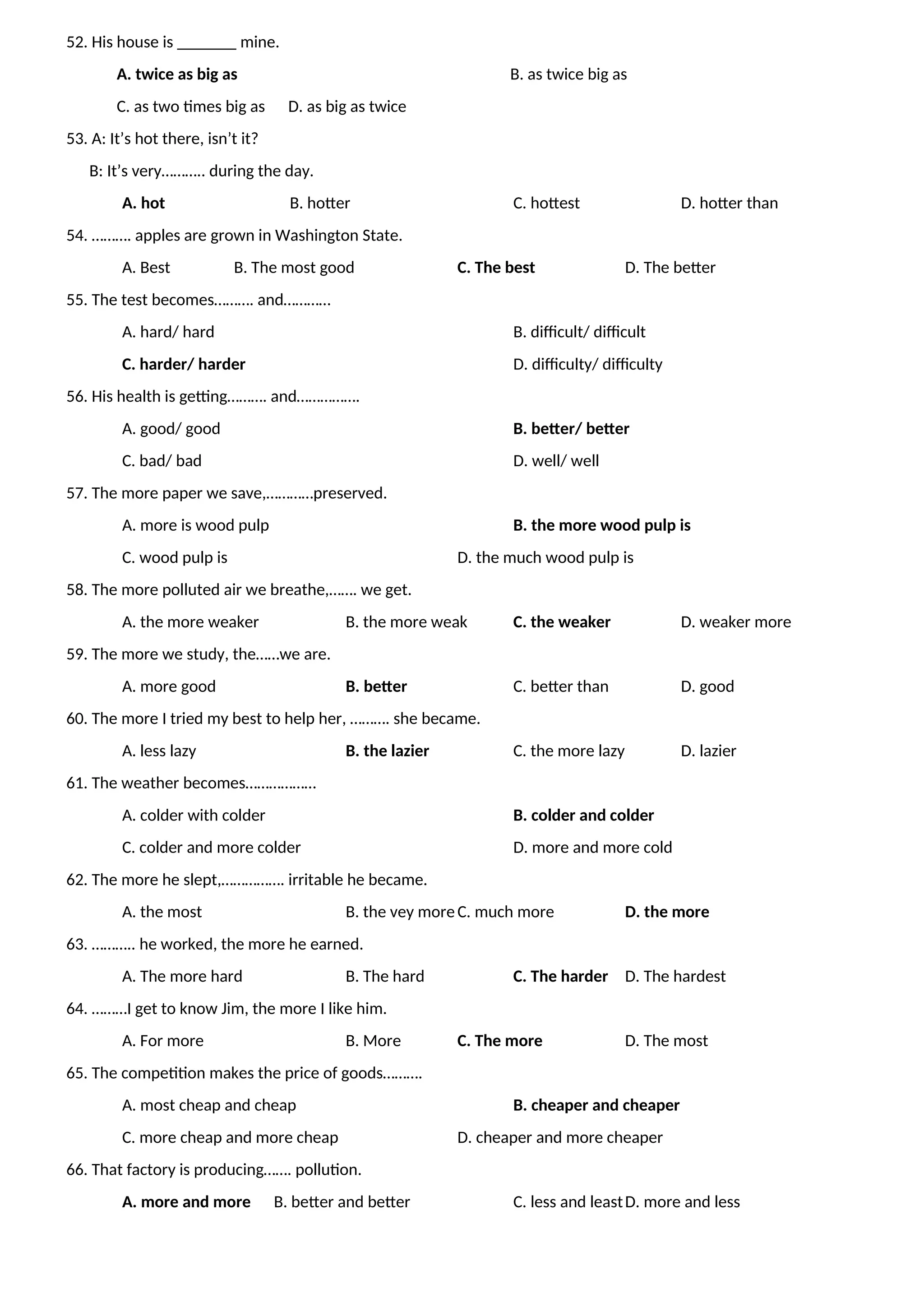 52. His house is _______ mine.
A. twice as big as B. as twice big as
C. as two times big as D. as big as twice
53. A: It’s hot there, isn’t it?
B: It’s very……….. during the day.
A. hot B. hotter C. hottest D. hotter than
54. ………. apples are grown in Washington State.
A. Best B. The most good C. The best D. The better
55. The test becomes………. and…………
A. hard/ hard B. difficult/ difficult
C. harder/ harder D. difficulty/ difficulty
56. His health is getting………. and…………….
A. good/ good B. better/ better
C. bad/ bad D. well/ well
57. The more paper we save,…………preserved.
A. more is wood pulp B. the more wood pulp is
C. wood pulp is D. the much wood pulp is
58. The more polluted air we breathe,……. we get.
A. the more weaker B. the more weak C. the weaker D. weaker more
59. The more we study, the……we are.
A. more good B. better C. better than D. good
60. The more I tried my best to help her, ………. she became.
A. less lazy B. the lazier C. the more lazy D. lazier
61. The weather becomes………………
A. colder with colder B. colder and colder
C. colder and more colder D. more and more cold
62. The more he slept,……………. irritable he became.
A. the most B. the vey more C. much more D. the more
63. ……….. he worked, the more he earned.
A. The more hard B. The hard C. The harder D. The hardest
64. ………I get to know Jim, the more I like him.
A. For more B. More C. The more D. The most
65. The competition makes the price of goods……….
A. most cheap and cheap B. cheaper and cheaper
C. more cheap and more cheap D. cheaper and more cheaper
66. That factory is producing……. pollution.
A. more and more B. better and better C. less and leastD. more and less
 