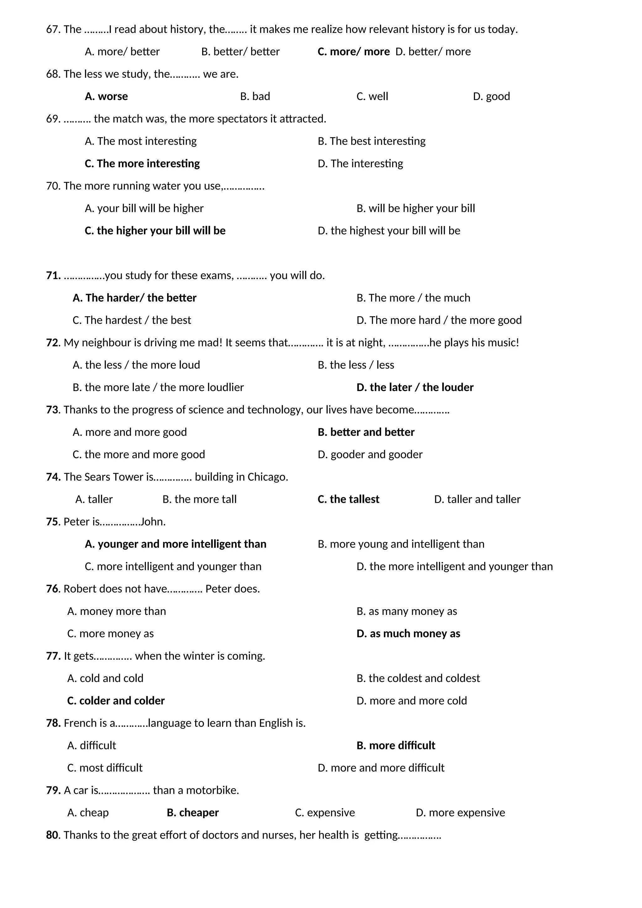 67. The ………I read about history, the…….. it makes me realize how relevant history is for us today.
A. more/ better B. better/ better C. more/ more D. better/ more
68. The less we study, the……….. we are.
A. worse B. bad C. well D. good
69. ………. the match was, the more spectators it attracted.
A. The most interesting B. The best interesting
C. The more interesting D. The interesting
70. The more running water you use,……………
A. your bill will be higher B. will be higher your bill
C. the higher your bill will be D. the highest your bill will be
71. ……………you study for these exams, ……….. you will do.
A. The harder/ the better B. The more / the much
C. The hardest / the best D. The more hard / the more good
72. My neighbour is driving me mad! It seems that…………. it is at night, ……………he plays his music!
A. the less / the more loud B. the less / less
B. the more late / the more loudlier D. the later / the louder
73. Thanks to the progress of science and technology, our lives have become………….
A. more and more good B. better and better
C. the more and more good D. gooder and gooder
74. The Sears Tower is………….. building in Chicago.
A. taller B. the more tall C. the tallest D. taller and taller
75. Peter is……………John.
A. younger and more intelligent than B. more young and intelligent than
C. more intelligent and younger than D. the more intelligent and younger than
76. Robert does not have…………. Peter does.
A. money more than B. as many money as
C. more money as D. as much money as
77. It gets………….. when the winter is coming.
A. cold and cold B. the coldest and coldest
C. colder and colder D. more and more cold
78. French is a…………language to learn than English is.
A. difficult B. more difficult
C. most difficult D. more and more difficult
79. A car is………………. than a motorbike.
A. cheap B. cheaper C. expensive D. more expensive
80. Thanks to the great effort of doctors and nurses, her health is getting…………….
 