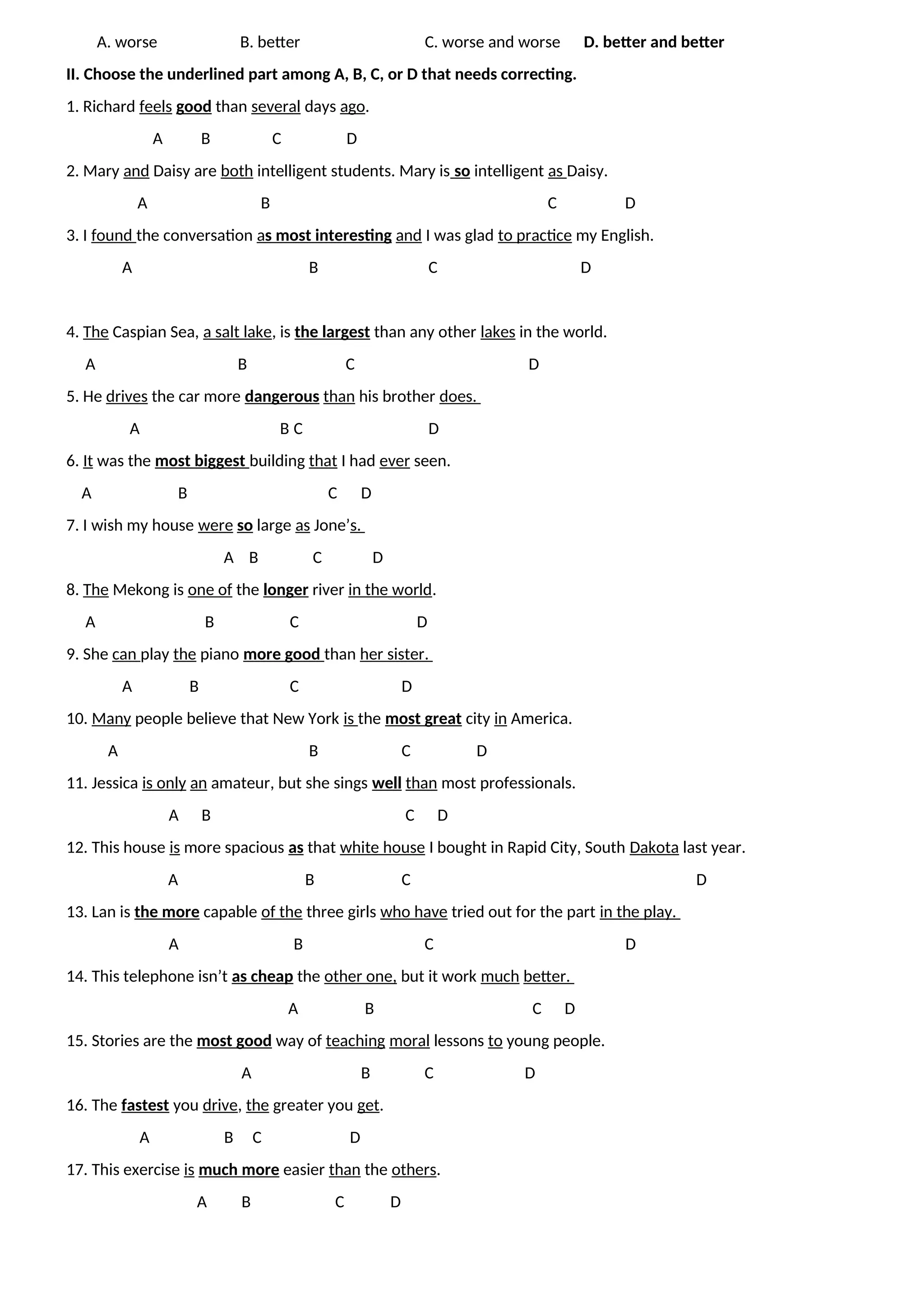 A. worse B. better C. worse and worse D. better and better
II. Choose the underlined part among A, B, C, or D that needs correcting.
1. Richard feels good than several days ago.
A B C D
2. Mary and Daisy are both intelligent students. Mary is so intelligent as Daisy.
A B C D
3. I found the conversation as most interesting and I was glad to practice my English.
A B C D
4. The Caspian Sea, a salt lake, is the largest than any other lakes in the world.
A B C D
5. He drives the car more dangerous than his brother does.
A B C D
6. It was the most biggest building that I had ever seen.
A B C D
7. I wish my house were so large as Jone’s.
A B C D
8. The Mekong is one of the longer river in the world.
A B C D
9. She can play the piano more good than her sister.
A B C D
10. Many people believe that New York is the most great city in America.
A B C D
11. Jessica is only an amateur, but she sings well than most professionals.
A B C D
12. This house is more spacious as that white house I bought in Rapid City, South Dakota last year.
A B C D
13. Lan is the more capable of the three girls who have tried out for the part in the play.
A B C D
14. This telephone isn’t as cheap the other one, but it work much better.
A B C D
15. Stories are the most good way of teaching moral lessons to young people.
A B C D
16. The fastest you drive, the greater you get.
A B C D
17. This exercise is much more easier than the others.
A B C D
 