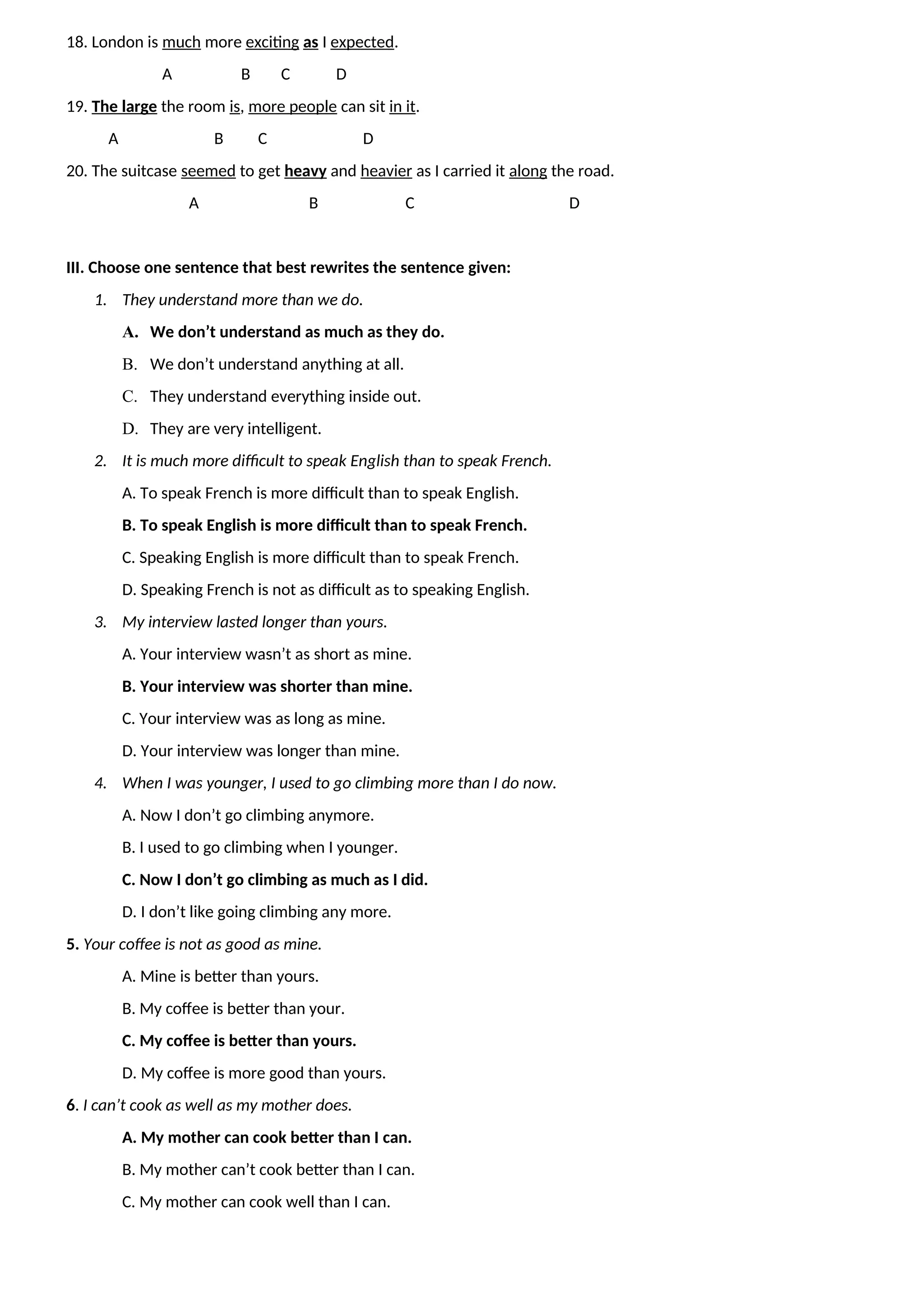 18. London is much more exciting as I expected.
A B C D
19. The large the room is, more people can sit in it.
A B C D
20. The suitcase seemed to get heavy and heavier as I carried it along the road.
A B C D
III. Choose one sentence that best rewrites the sentence given:
1. They understand more than we do.
A. We don’t understand as much as they do.
B. We don’t understand anything at all.
C. They understand everything inside out.
D. They are very intelligent.
2. It is much more difficult to speak English than to speak French.
A. To speak French is more difficult than to speak English.
B. To speak English is more difficult than to speak French.
C. Speaking English is more difficult than to speak French.
D. Speaking French is not as difficult as to speaking English.
3. My interview lasted longer than yours.
A. Your interview wasn’t as short as mine.
B. Your interview was shorter than mine.
C. Your interview was as long as mine.
D. Your interview was longer than mine.
4. When I was younger, I used to go climbing more than I do now.
A. Now I don’t go climbing anymore.
B. I used to go climbing when I younger.
C. Now I don’t go climbing as much as I did.
D. I don’t like going climbing any more.
5. Your coffee is not as good as mine.
A. Mine is better than yours.
B. My coffee is better than your.
C. My coffee is better than yours.
D. My coffee is more good than yours.
6. I can’t cook as well as my mother does.
A. My mother can cook better than I can.
B. My mother can’t cook better than I can.
C. My mother can cook well than I can.
 