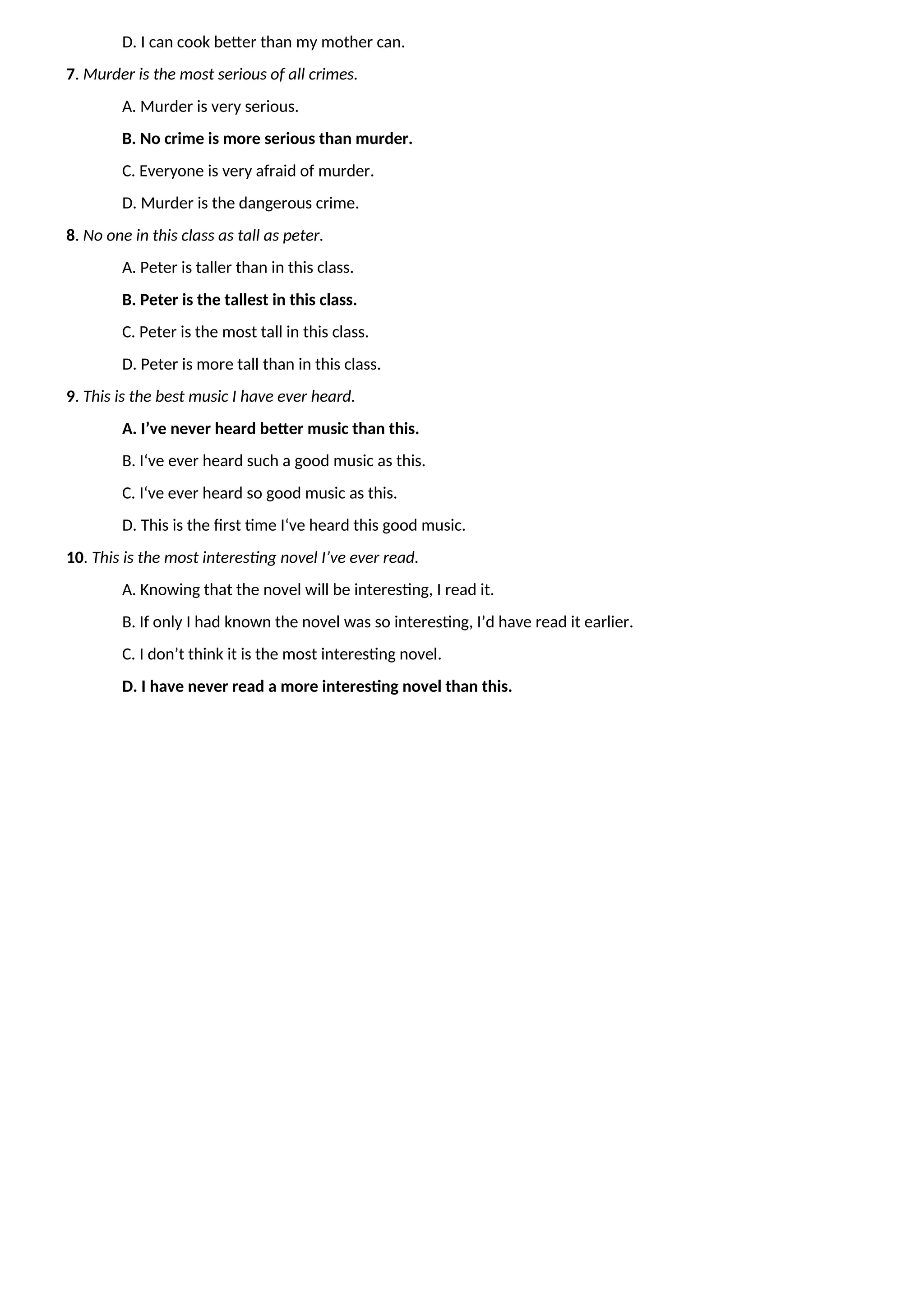 D. I can cook better than my mother can.
7. Murder is the most serious of all crimes.
A. Murder is very serious.
B. No crime is more serious than murder.
C. Everyone is very afraid of murder.
D. Murder is the dangerous crime.
8. No one in this class as tall as peter.
A. Peter is taller than in this class.
B. Peter is the tallest in this class.
C. Peter is the most tall in this class.
D. Peter is more tall than in this class.
9. This is the best music I have ever heard.
A. I’ve never heard better music than this.
B. I‘ve ever heard such a good music as this.
C. I‘ve ever heard so good music as this.
D. This is the first time I‘ve heard this good music.
10. This is the most interesting novel I’ve ever read.
A. Knowing that the novel will be interesting, I read it.
B. If only I had known the novel was so interesting, I’d have read it earlier.
C. I don’t think it is the most interesting novel.
D. I have never read a more interesting novel than this.
 