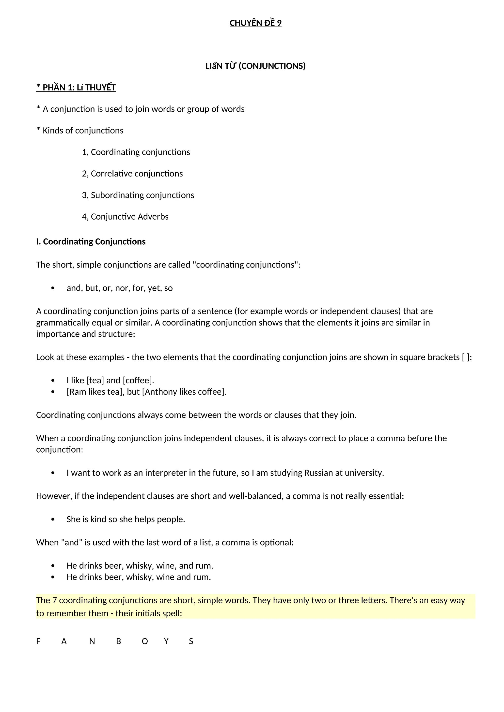 CHUYÊN ĐỀ 9
LIấN TỪ (CONJUNCTIONS)
* PHẦN 1: Lí THUYẾT
* A conjunction is used to join words or group of words
* Kinds of conjunctions
1, Coordinating conjunctions
2, Correlative conjunctions
3, Subordinating conjunctions
4, Conjunctive Adverbs
I. Coordinating Conjunctions
The short, simple conjunctions are called "coordinating conjunctions":
 and, but, or, nor, for, yet, so
A coordinating conjunction joins parts of a sentence (for example words or independent clauses) that are
grammatically equal or similar. A coordinating conjunction shows that the elements it joins are similar in
importance and structure:
Look at these examples - the two elements that the coordinating conjunction joins are shown in square brackets [ ]:
 I like [tea] and [coffee].
 [Ram likes tea], but [Anthony likes coffee].
Coordinating conjunctions always come between the words or clauses that they join.
When a coordinating conjunction joins independent clauses, it is always correct to place a comma before the
conjunction:
 I want to work as an interpreter in the future, so I am studying Russian at university.
However, if the independent clauses are short and well-balanced, a comma is not really essential:
 She is kind so she helps people.
When "and" is used with the last word of a list, a comma is optional:
 He drinks beer, whisky, wine, and rum.
 He drinks beer, whisky, wine and rum.
The 7 coordinating conjunctions are short, simple words. They have only two or three letters. There's an easy way
to remember them - their initials spell:
F A N B O Y S
 