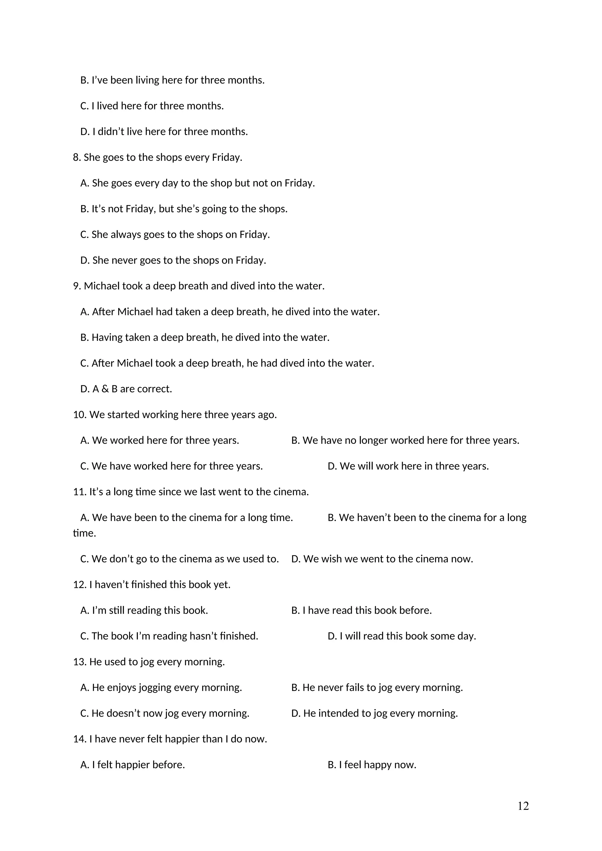 B. I’ve been living here for three months.
C. I lived here for three months.
D. I didn’t live here for three months.
8. She goes to the shops every Friday.
A. She goes every day to the shop but not on Friday.
B. It’s not Friday, but she’s going to the shops.
C. She always goes to the shops on Friday.
D. She never goes to the shops on Friday.
9. Michael took a deep breath and dived into the water.
A. After Michael had taken a deep breath, he dived into the water.
B. Having taken a deep breath, he dived into the water.
C. After Michael took a deep breath, he had dived into the water.
D. A & B are correct.
10. We started working here three years ago.
A. We worked here for three years. B. We have no longer worked here for three years.
C. We have worked here for three years. D. We will work here in three years.
11. It’s a long time since we last went to the cinema.
A. We have been to the cinema for a long time. B. We haven’t been to the cinema for a long
time.
C. We don’t go to the cinema as we used to. D. We wish we went to the cinema now.
12. I haven’t finished this book yet.
A. I’m still reading this book. B. I have read this book before.
C. The book I’m reading hasn’t finished. D. I will read this book some day.
13. He used to jog every morning.
A. He enjoys jogging every morning. B. He never fails to jog every morning.
C. He doesn’t now jog every morning. D. He intended to jog every morning.
14. I have never felt happier than I do now.
A. I felt happier before. B. I feel happy now.
12
 