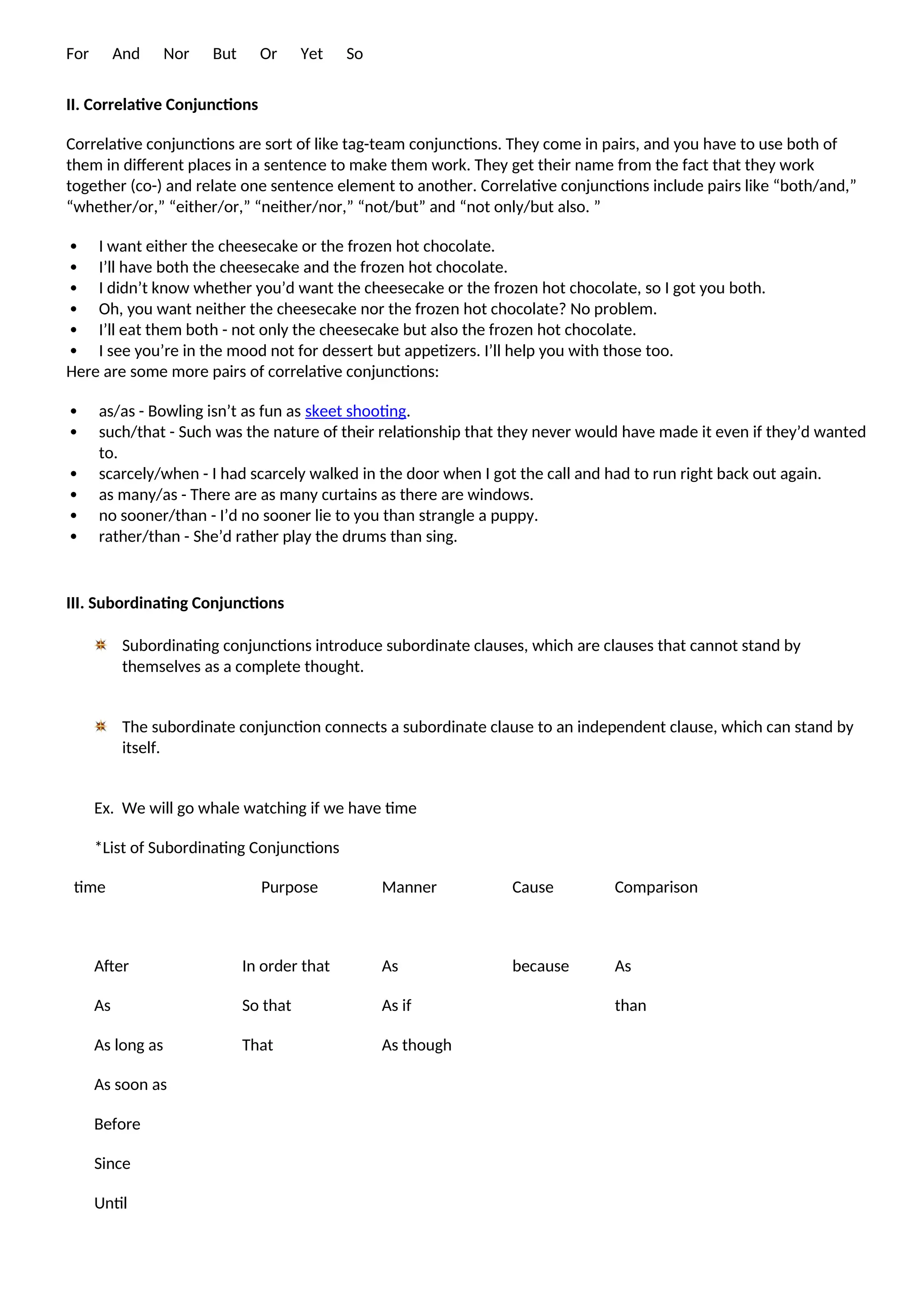 For And Nor But Or Yet So
II. Correlative Conjunctions
Correlative conjunctions are sort of like tag-team conjunctions. They come in pairs, and you have to use both of
them in different places in a sentence to make them work. They get their name from the fact that they work
together (co-) and relate one sentence element to another. Correlative conjunctions include pairs like “both/and,”
“whether/or,” “either/or,” “neither/nor,” “not/but” and “not only/but also. ”
 I want either the cheesecake or the frozen hot chocolate.
 I’ll have both the cheesecake and the frozen hot chocolate.
 I didn’t know whether you’d want the cheesecake or the frozen hot chocolate, so I got you both.
 Oh, you want neither the cheesecake nor the frozen hot chocolate? No problem.
 I’ll eat them both - not only the cheesecake but also the frozen hot chocolate.
 I see you’re in the mood not for dessert but appetizers. I’ll help you with those too.
Here are some more pairs of correlative conjunctions:
 as/as - Bowling isn’t as fun as skeet shooting.
 such/that - Such was the nature of their relationship that they never would have made it even if they’d wanted
to.
 scarcely/when - I had scarcely walked in the door when I got the call and had to run right back out again.
 as many/as - There are as many curtains as there are windows.
 no sooner/than - I’d no sooner lie to you than strangle a puppy.
 rather/than - She’d rather play the drums than sing.
III. Subordinating Conjunctions
Subordinating conjunctions introduce subordinate clauses, which are clauses that cannot stand by
themselves as a complete thought.
The subordinate conjunction connects a subordinate clause to an independent clause, which can stand by
itself.
Ex. We will go whale watching if we have time
*List of Subordinating Conjunctions
time Purpose Manner Cause Comparison
After
As
As long as
As soon as
Before
Since
Until
In order that
So that
That
As
As if
As though
because As
than
 