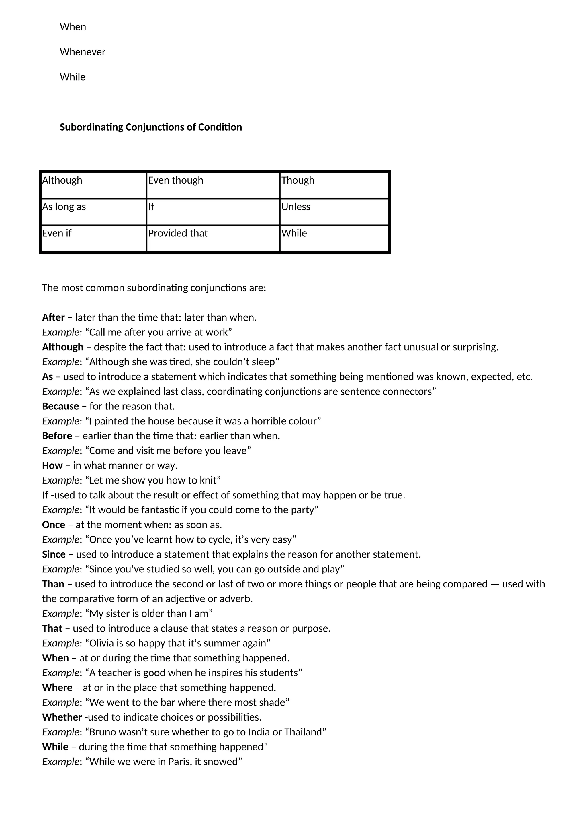 When
Whenever
While
Subordinating Conjunctions of Condition
Although Even though Though
As long as If Unless
Even if Provided that While
The most common subordinating conjunctions are:
After – later than the time that: later than when.
Example: “Call me after you arrive at work”
Although – despite the fact that: used to introduce a fact that makes another fact unusual or surprising.
Example: “Although she was tired, she couldn’t sleep”
As – used to introduce a statement which indicates that something being mentioned was known, expected, etc.
Example: “As we explained last class, coordinating conjunctions are sentence connectors”
Because – for the reason that.
Example: “I painted the house because it was a horrible colour”
Before – earlier than the time that: earlier than when.
Example: “Come and visit me before you leave”
How – in what manner or way.
Example: “Let me show you how to knit”
If -used to talk about the result or effect of something that may happen or be true.
Example: “It would be fantastic if you could come to the party”
Once – at the moment when: as soon as.
Example: “Once you’ve learnt how to cycle, it’s very easy”
Since – used to introduce a statement that explains the reason for another statement.
Example: “Since you’ve studied so well, you can go outside and play”
Than – used to introduce the second or last of two or more things or people that are being compared — used with
the comparative form of an adjective or adverb.
Example: “My sister is older than I am”
That – used to introduce a clause that states a reason or purpose.
Example: “Olivia is so happy that it’s summer again”
When – at or during the time that something happened.
Example: “A teacher is good when he inspires his students”
Where – at or in the place that something happened.
Example: “We went to the bar where there most shade”
Whether -used to indicate choices or possibilities.
Example: “Bruno wasn’t sure whether to go to India or Thailand”
While – during the time that something happened”
Example: “While we were in Paris, it snowed”
 