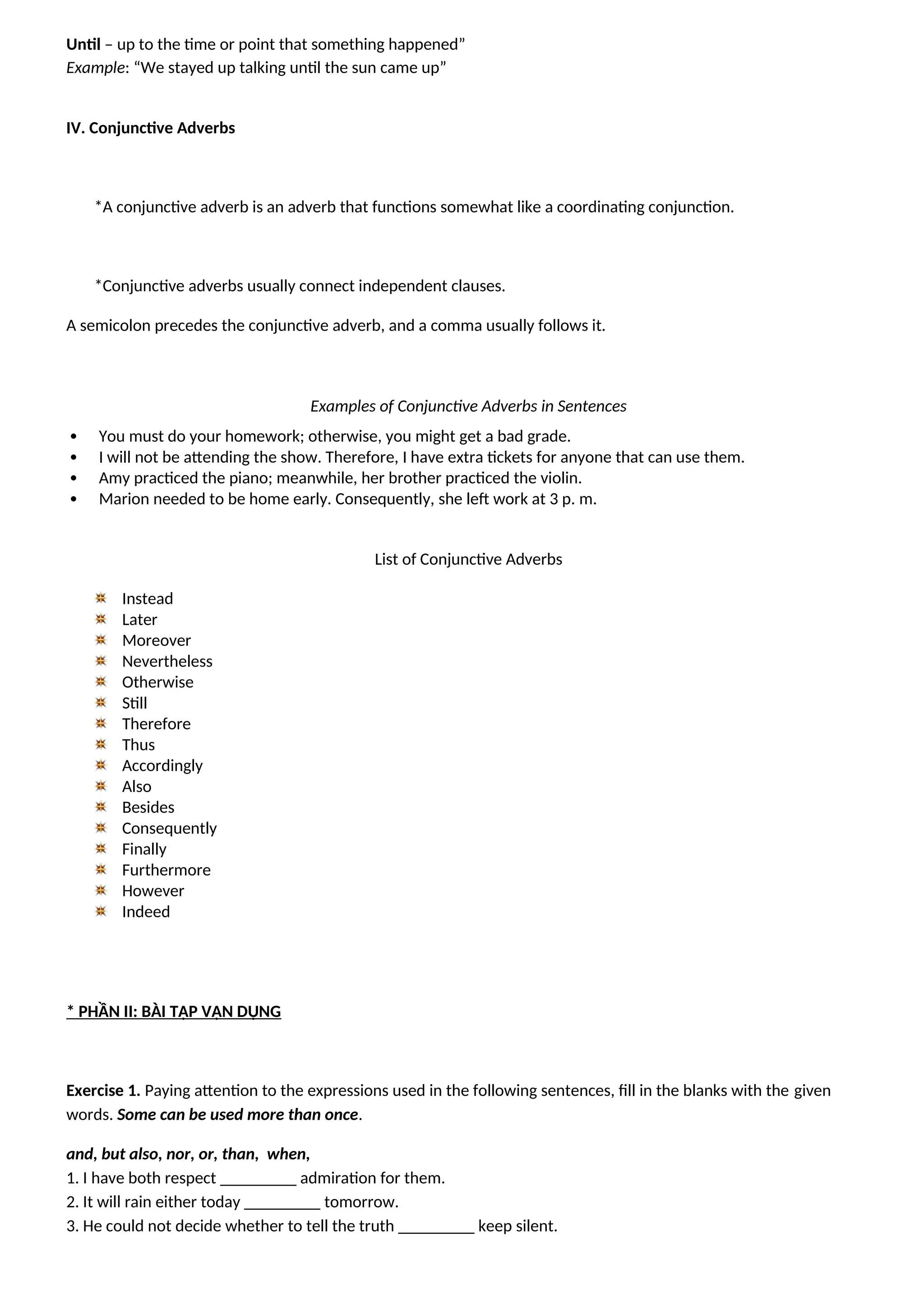 Until – up to the time or point that something happened”
Example: “We stayed up talking until the sun came up”
IV. Conjunctive Adverbs
*A conjunctive adverb is an adverb that functions somewhat like a coordinating conjunction.
*Conjunctive adverbs usually connect independent clauses.
A semicolon precedes the conjunctive adverb, and a comma usually follows it.
Examples of Conjunctive Adverbs in Sentences
 You must do your homework; otherwise, you might get a bad grade.
 I will not be attending the show. Therefore, I have extra tickets for anyone that can use them.
 Amy practiced the piano; meanwhile, her brother practiced the violin.
 Marion needed to be home early. Consequently, she left work at 3 p. m.
List of Conjunctive Adverbs
Instead
Later
Moreover
Nevertheless
Otherwise
Still
Therefore
Thus
Accordingly
Also
Besides
Consequently
Finally
Furthermore
However
Indeed
* PHẦN II: BÀI TẬP VẬN DỤNG
Exercise 1. Paying attention to the expressions used in the following sentences, fill in the blanks with the given
words. Some can be used more than once.
and, but also, nor, or, than, when,
1. I have both respect _________ admiration for them.
2. It will rain either today _________ tomorrow.
3. He could not decide whether to tell the truth _________ keep silent.
 