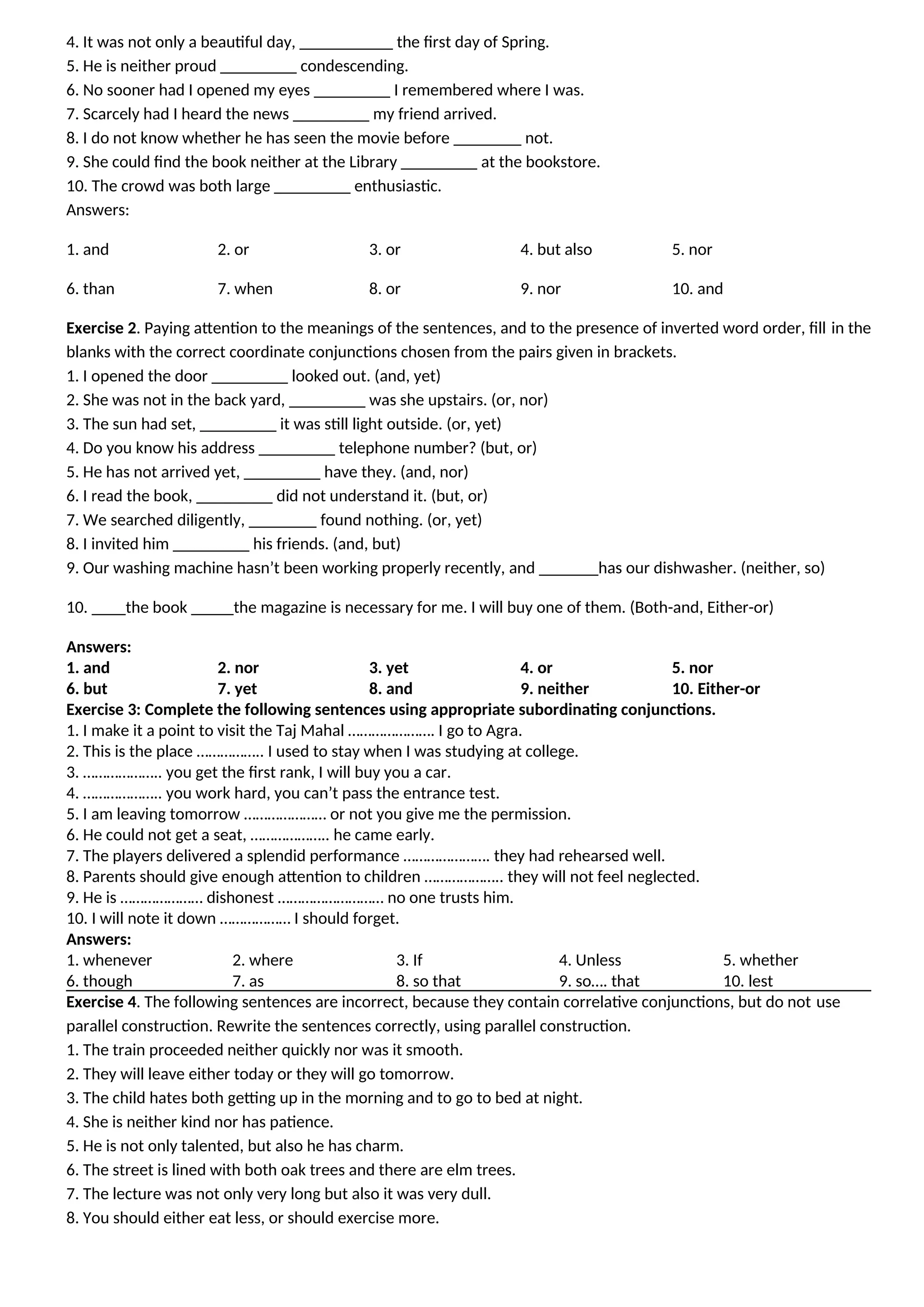 4. It was not only a beautiful day, ___________ the first day of Spring.
5. He is neither proud _________ condescending.
6. No sooner had I opened my eyes _________ I remembered where I was.
7. Scarcely had I heard the news _________ my friend arrived.
8. I do not know whether he has seen the movie before ________ not.
9. She could find the book neither at the Library _________ at the bookstore.
10. The crowd was both large _________ enthusiastic.
Answers:
1. and 2. or 3. or 4. but also 5. nor
6. than 7. when 8. or 9. nor 10. and
Exercise 2. Paying attention to the meanings of the sentences, and to the presence of inverted word order, fill in the
blanks with the correct coordinate conjunctions chosen from the pairs given in brackets.
1. I opened the door _________ looked out. (and, yet)
2. She was not in the back yard, _________ was she upstairs. (or, nor)
3. The sun had set, _________ it was still light outside. (or, yet)
4. Do you know his address _________ telephone number? (but, or)
5. He has not arrived yet, _________ have they. (and, nor)
6. I read the book, _________ did not understand it. (but, or)
7. We searched diligently, ________ found nothing. (or, yet)
8. I invited him _________ his friends. (and, but)
9. Our washing machine hasn’t been working properly recently, and _______has our dishwasher. (neither, so)
10. ____the book _____the magazine is necessary for me. I will buy one of them. (Both-and, Either-or)
Answers:
1. and 2. nor 3. yet 4. or 5. nor
6. but 7. yet 8. and 9. neither 10. Either-or
Exercise 3: Complete the following sentences using appropriate subordinating conjunctions.
1. I make it a point to visit the Taj Mahal …………………. I go to Agra.
2. This is the place …………….. I used to stay when I was studying at college.
3. ……………….. you get the first rank, I will buy you a car.
4. ……………….. you work hard, you can’t pass the entrance test.
5. I am leaving tomorrow ………………… or not you give me the permission.
6. He could not get a seat, ……………….. he came early.
7. The players delivered a splendid performance …………………. they had rehearsed well.
8. Parents should give enough attention to children ……………….. they will not feel neglected.
9. He is ………………… dishonest ……………………… no one trusts him.
10. I will note it down ……………… I should forget.
Answers:
1. whenever 2. where 3. If 4. Unless 5. whether
6. though 7. as 8. so that 9. so…. that 10. lest
Exercise 4. The following sentences are incorrect, because they contain correlative conjunctions, but do not use
parallel construction. Rewrite the sentences correctly, using parallel construction.
1. The train proceeded neither quickly nor was it smooth.
2. They will leave either today or they will go tomorrow.
3. The child hates both getting up in the morning and to go to bed at night.
4. She is neither kind nor has patience.
5. He is not only talented, but also he has charm.
6. The street is lined with both oak trees and there are elm trees.
7. The lecture was not only very long but also it was very dull.
8. You should either eat less, or should exercise more.
 