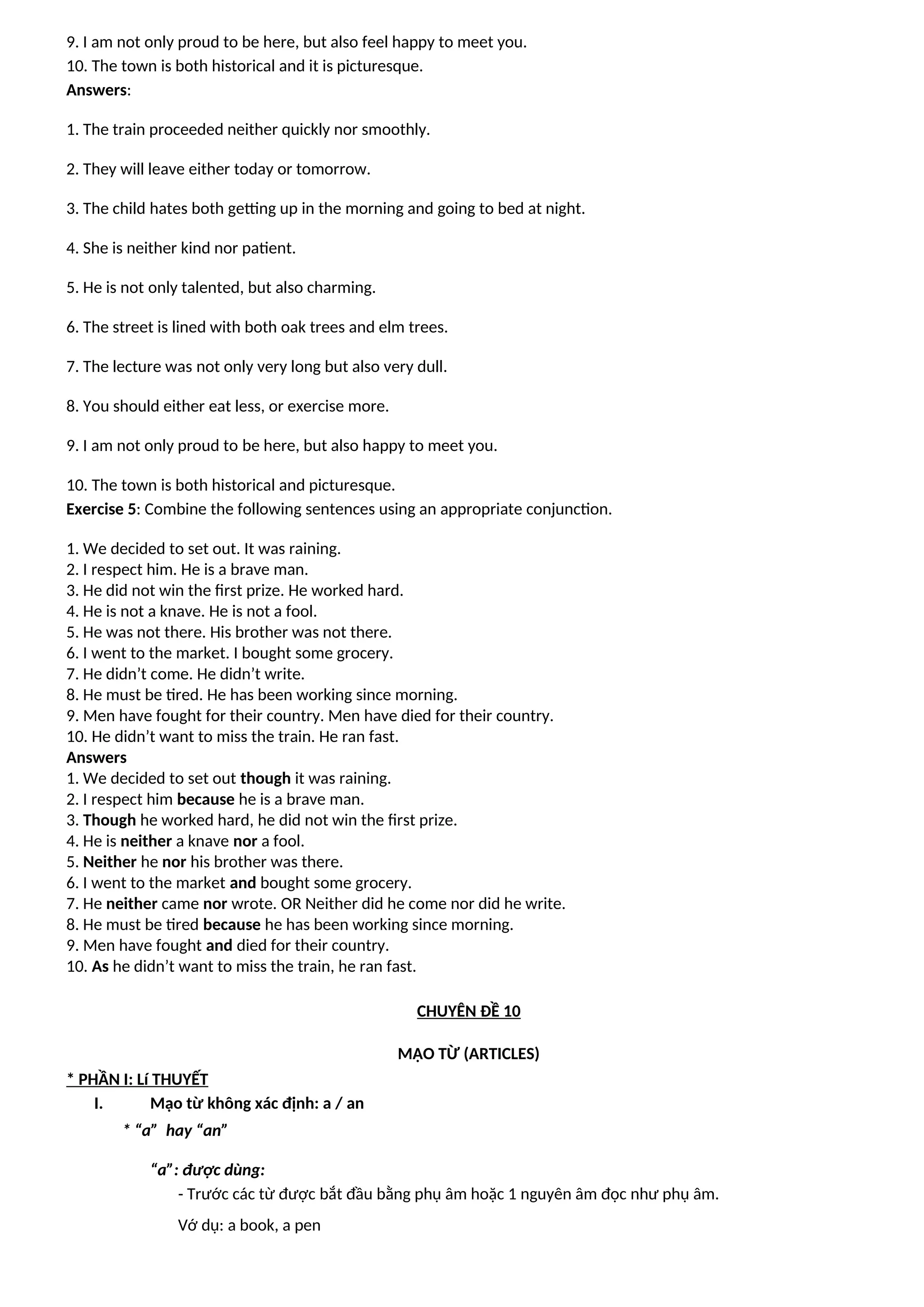9. I am not only proud to be here, but also feel happy to meet you.
10. The town is both historical and it is picturesque.
Answers:
1. The train proceeded neither quickly nor smoothly.
2. They will leave either today or tomorrow.
3. The child hates both getting up in the morning and going to bed at night.
4. She is neither kind nor patient.
5. He is not only talented, but also charming.
6. The street is lined with both oak trees and elm trees.
7. The lecture was not only very long but also very dull.
8. You should either eat less, or exercise more.
9. I am not only proud to be here, but also happy to meet you.
10. The town is both historical and picturesque.
Exercise 5: Combine the following sentences using an appropriate conjunction.
1. We decided to set out. It was raining.
2. I respect him. He is a brave man.
3. He did not win the first prize. He worked hard.
4. He is not a knave. He is not a fool.
5. He was not there. His brother was not there.
6. I went to the market. I bought some grocery.
7. He didn’t come. He didn’t write.
8. He must be tired. He has been working since morning.
9. Men have fought for their country. Men have died for their country.
10. He didn’t want to miss the train. He ran fast.
Answers
1. We decided to set out though it was raining.
2. I respect him because he is a brave man.
3. Though he worked hard, he did not win the first prize.
4. He is neither a knave nor a fool.
5. Neither he nor his brother was there.
6. I went to the market and bought some grocery.
7. He neither came nor wrote. OR Neither did he come nor did he write.
8. He must be tired because he has been working since morning.
9. Men have fought and died for their country.
10. As he didn’t want to miss the train, he ran fast.
CHUYÊN ĐỀ 10
MẠO TỪ (ARTICLES)
* PHẦN I: Lí THUYẾT
I. Mạo từ không xác định: a / an
* “a” hay “an”
“a”: được dùng:
- Trước các từ được bắt đầu bằng phụ âm hoặc 1 nguyên âm đọc như phụ âm.
Vớ dụ: a book, a pen
 