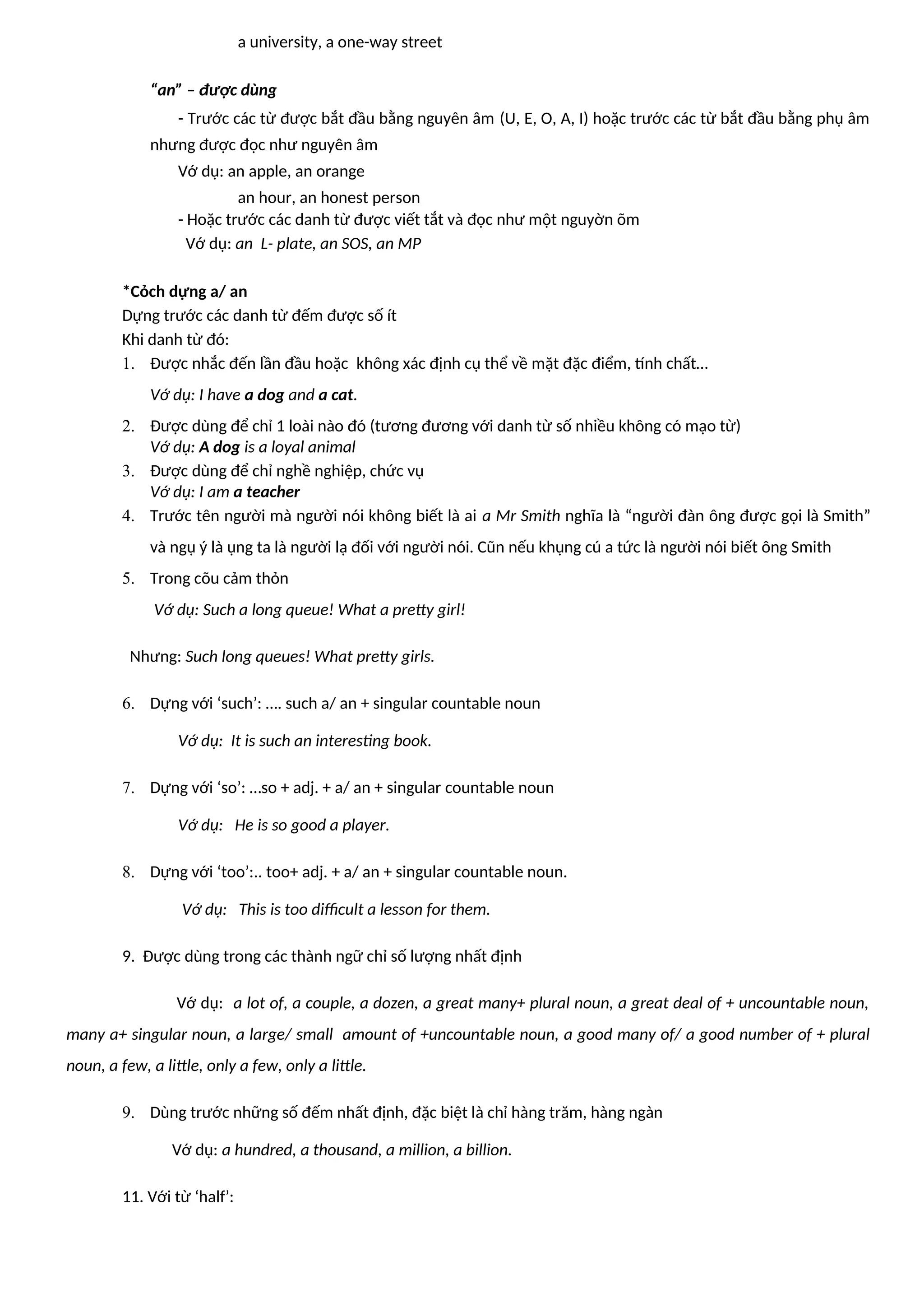 a university, a one-way street
“an” – được dùng
- Trước các từ được bắt đầu bằng nguyên âm (U, E, O, A, I) hoặc trước các từ bắt đầu bằng phụ âm
nhưng được đọc như nguyên âm
Vớ dụ: an apple, an orange
an hour, an honest person
- Hoặc trước các danh từ được viết tắt và đọc như một nguyờn õm
Vớ dụ: an L- plate, an SOS, an MP
*Cỏch dựng a/ an
Dựng trước các danh từ đếm được số ít
Khi danh từ đó:
1. Được nhắc đến lần đầu hoặc không xác định cụ thể về mặt đặc điểm, tính chất…
Vớ dụ: I have a dog and a cat.
2. Được dùng để chỉ 1 loài nào đó (tương đương với danh từ số nhiều không có mạo từ)
Vớ dụ: A dog is a loyal animal
3. Được dùng để chỉ nghề nghiệp, chức vụ
Vớ dụ: I am a teacher
4. Trước tên người mà người nói không biết là ai a Mr Smith nghĩa là “người đàn ông được gọi là Smith”
và ngụ ý là ụng ta là người lạ đối với người nói. Cũn nếu khụng cú a tức là người nói biết ông Smith
5. Trong cõu cảm thỏn
Vớ dụ: Such a long queue! What a pretty girl!
Nhưng: Such long queues! What pretty girls.
6. Dựng với ‘such’: …. such a/ an + singular countable noun
Vớ dụ: It is such an interesting book.
7. Dựng với ‘so’: …so + adj. + a/ an + singular countable noun
Vớ dụ: He is so good a player.
8. Dựng với ‘too’:.. too+ adj. + a/ an + singular countable noun.
Vớ dụ: This is too difficult a lesson for them.
9. Được dùng trong các thành ngữ chỉ số lượng nhất định
Vớ dụ: a lot of, a couple, a dozen, a great many+ plural noun, a great deal of + uncountable noun,
many a+ singular noun, a large/ small amount of +uncountable noun, a good many of/ a good number of + plural
noun, a few, a little, only a few, only a little.
9. Dùng trước những số đếm nhất định, đặc biệt là chỉ hàng trăm, hàng ngàn
Vớ dụ: a hundred, a thousand, a million, a billion.
11. Với từ ‘half’:
 