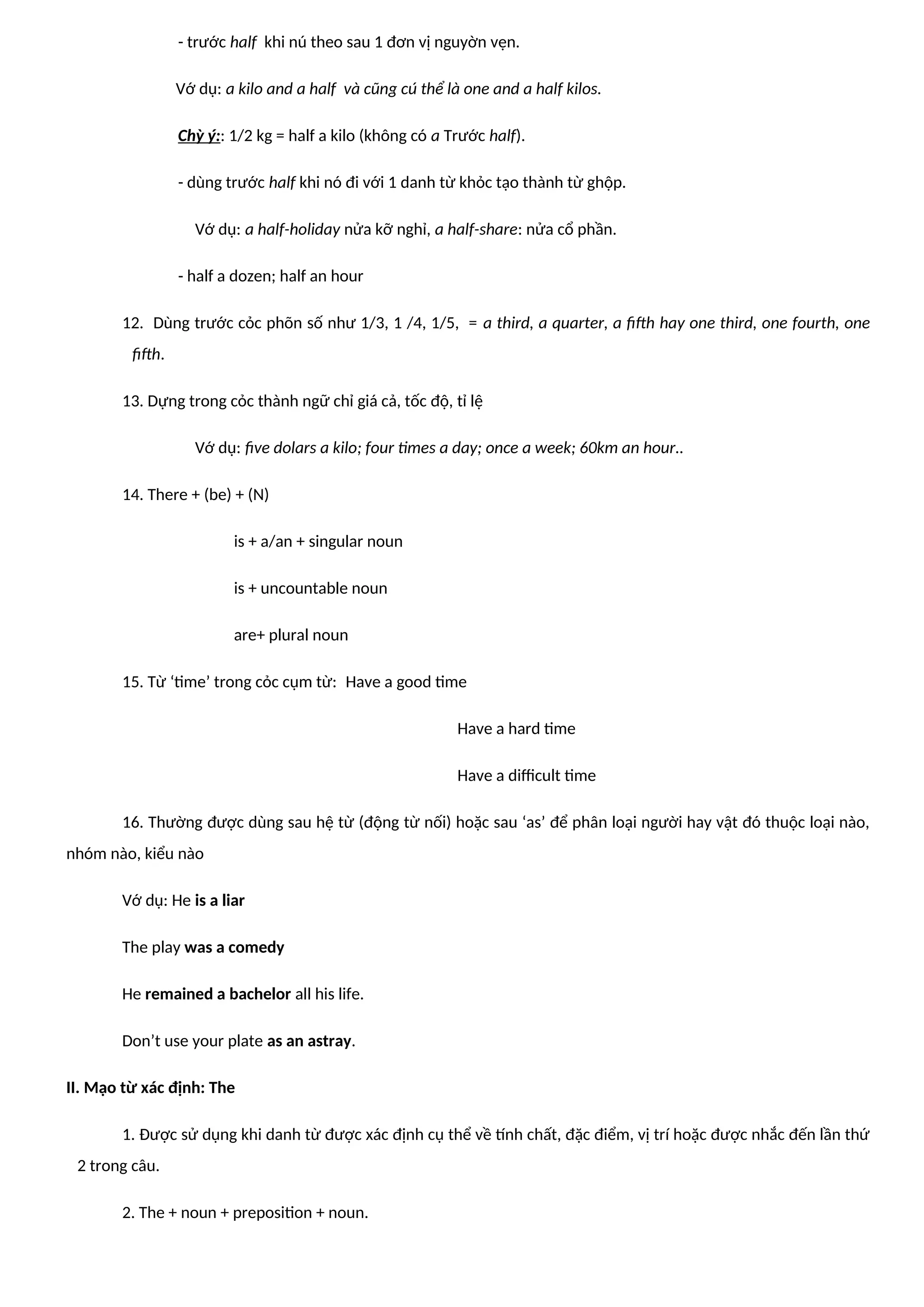 - trước half khi nú theo sau 1 đơn vị nguyờn vẹn.
Vớ dụ: a kilo and a half và cũng cú thể là one and a half kilos.
Chỳ ý:: 1/2 kg = half a kilo (không có a Trước half).
- dùng trước half khi nó đi với 1 danh từ khỏc tạo thành từ ghộp.
Vớ dụ: a half-holiday nửa kỡ nghỉ, a half-share: nửa cổ phần.
- half a dozen; half an hour
12. Dùng trước cỏc phõn số như 1/3, 1 /4, 1/5, = a third, a quarter, a fifth hay one third, one fourth, one
fifth.
13. Dựng trong cỏc thành ngữ chỉ giá cả, tốc độ, tỉ lệ
Vớ dụ: five dolars a kilo; four times a day; once a week; 60km an hour..
14. There + (be) + (N)
is + a/an + singular noun
is + uncountable noun
are+ plural noun
15. Từ ‘time’ trong cỏc cụm từ: Have a good time
Have a hard time
Have a difficult time
16. Thường được dùng sau hệ từ (động từ nối) hoặc sau ‘as’ để phân loại người hay vật đó thuộc loại nào,
nhóm nào, kiểu nào
Vớ dụ: He is a liar
The play was a comedy
He remained a bachelor all his life.
Don’t use your plate as an astray.
II. Mạo từ xác định: The
1. Được sử dụng khi danh từ được xác định cụ thể về tính chất, đặc điểm, vị trí hoặc được nhắc đến lần thứ
2 trong câu.
2. The + noun + preposition + noun.
 