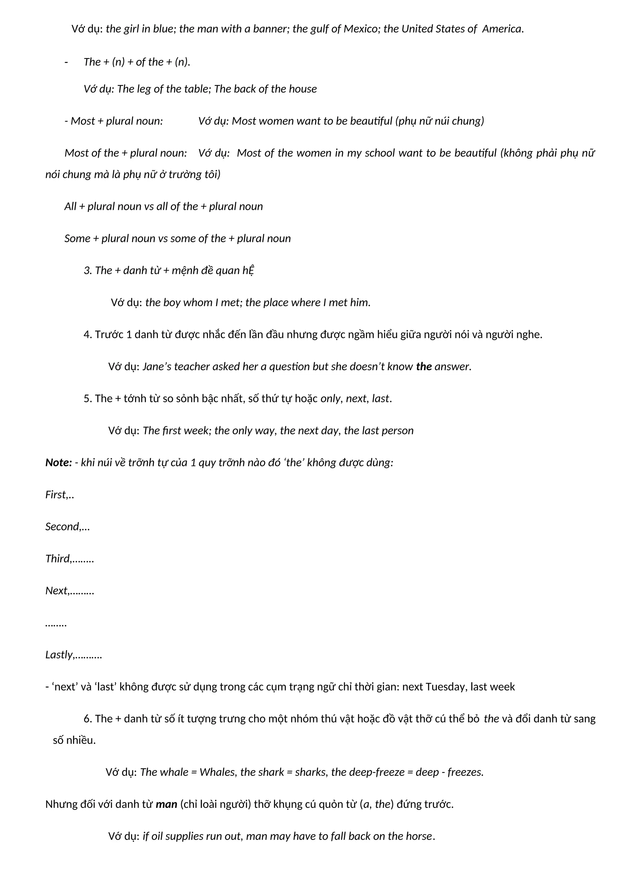 Vớ dụ: the girl in blue; the man with a banner; the gulf of Mexico; the United States of America.
- The + (n) + of the + (n).
Vớ dụ: The leg of the table; The back of the house
- Most + plural noun: Vớ dụ: Most women want to be beautiful (phụ nữ núi chung)
Most of the + plural noun: Vớ dụ: Most of the women in my school want to be beautiful (không phải phụ nữ
nói chung mà là phụ nữ ở trường tôi)
All + plural noun vs all of the + plural noun
Some + plural noun vs some of the + plural noun
3. The + danh từ + mệnh đề quan hỆ
Vớ dụ: the boy whom I met; the place where I met him.
4. Trước 1 danh từ được nhắc đến lần đầu nhưng được ngầm hiểu giữa người nói và người nghe.
Vớ dụ: Jane’s teacher asked her a question but she doesn’t know the answer.
5. The + tớnh từ so sỏnh bậc nhất, số thứ tự hoặc only, next, last.
Vớ dụ: The first week; the only way, the next day, the last person
Note: - khi núi về trỡnh tự của 1 quy trỡnh nào đó ‘the’ không được dùng:
First,..
Second,…
Third,……..
Next,………
……..
Lastly,……….
- ‘next’ và ‘last’ không được sử dụng trong các cụm trạng ngữ chỉ thời gian: next Tuesday, last week
6. The + danh từ số ít tượng trưng cho một nhóm thú vật hoặc đồ vật thỡ cú thể bỏ the và đổi danh từ sang
số nhiều.
Vớ dụ: The whale = Whales, the shark = sharks, the deep-freeze = deep - freezes.
Nhưng đối với danh từ man (chỉ loài người) thỡ khụng cú quỏn từ (a, the) đứng trước.
Vớ dụ: if oil supplies run out, man may have to fall back on the horse.
 