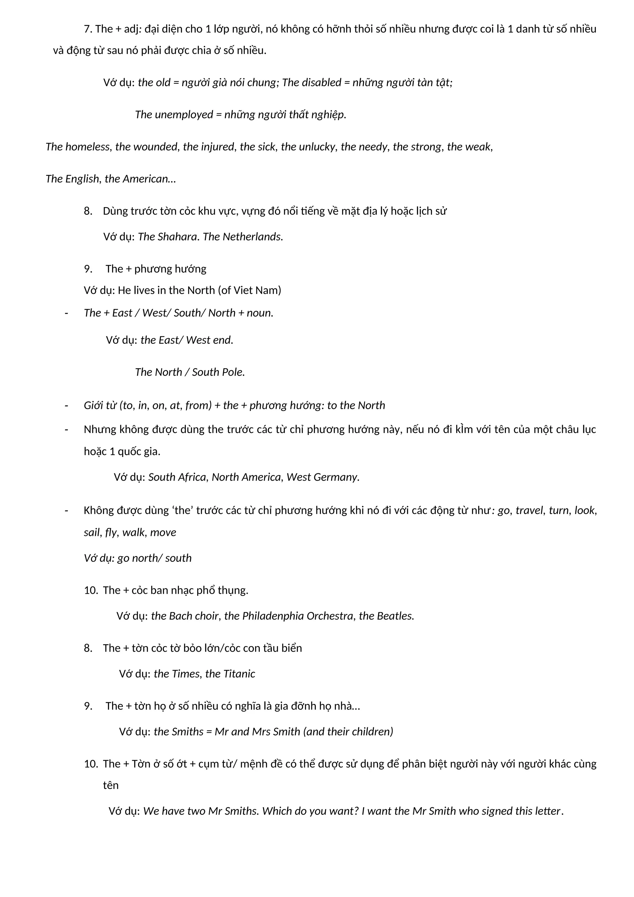 7. The + adj: đại diện cho 1 lớp người, nó không có hỡnh thỏi số nhiều nhưng được coi là 1 danh từ số nhiều
và động từ sau nó phải được chia ở số nhiều.
Vớ dụ: the old = người già nói chung; The disabled = những người tàn tật;
The unemployed = những người thất nghiệp.
The homeless, the wounded, the injured, the sick, the unlucky, the needy, the strong, the weak,
The English, the American…
8. Dùng trước tờn cỏc khu vực, vựng đó nổi tiếng về mặt địa lý hoặc lịch sử
Vớ dụ: The Shahara. The Netherlands.
9. The + phương hướng
Vớ dụ: He lives in the North (of Viet Nam)
- The + East / West/ South/ North + noun.
Vớ dụ: the East/ West end.
The North / South Pole.
- Giới từ (to, in, on, at, from) + the + phương hướng: to the North
- Nhưng không được dùng the trước các từ chỉ phương hướng này, nếu nó đi kÌm với tên của một châu lục
hoặc 1 quốc gia.
Vớ dụ: South Africa, North America, West Germany.
- Không được dùng ‘the’ trước các từ chỉ phương hướng khi nó đi với các động từ như: go, travel, turn, look,
sail, fly, walk, move
Vớ dụ: go north/ south
10. The + cỏc ban nhạc phổ thụng.
Vớ dụ: the Bach choir, the Philadenphia Orchestra, the Beatles.
8. The + tờn cỏc tờ bỏo lớn/cỏc con tầu biển
Vớ dụ: the Times, the Titanic
9. The + tờn họ ở số nhiều có nghĩa là gia đỡnh họ nhà…
Vớ dụ: the Smiths = Mr and Mrs Smith (and their children)
10. The + Tờn ở số ớt + cụm từ/ mệnh đề có thể được sử dụng để phân biệt người này với người khác cùng
tên
Vớ dụ: We have two Mr Smiths. Which do you want? I want the Mr Smith who signed this letter.
 