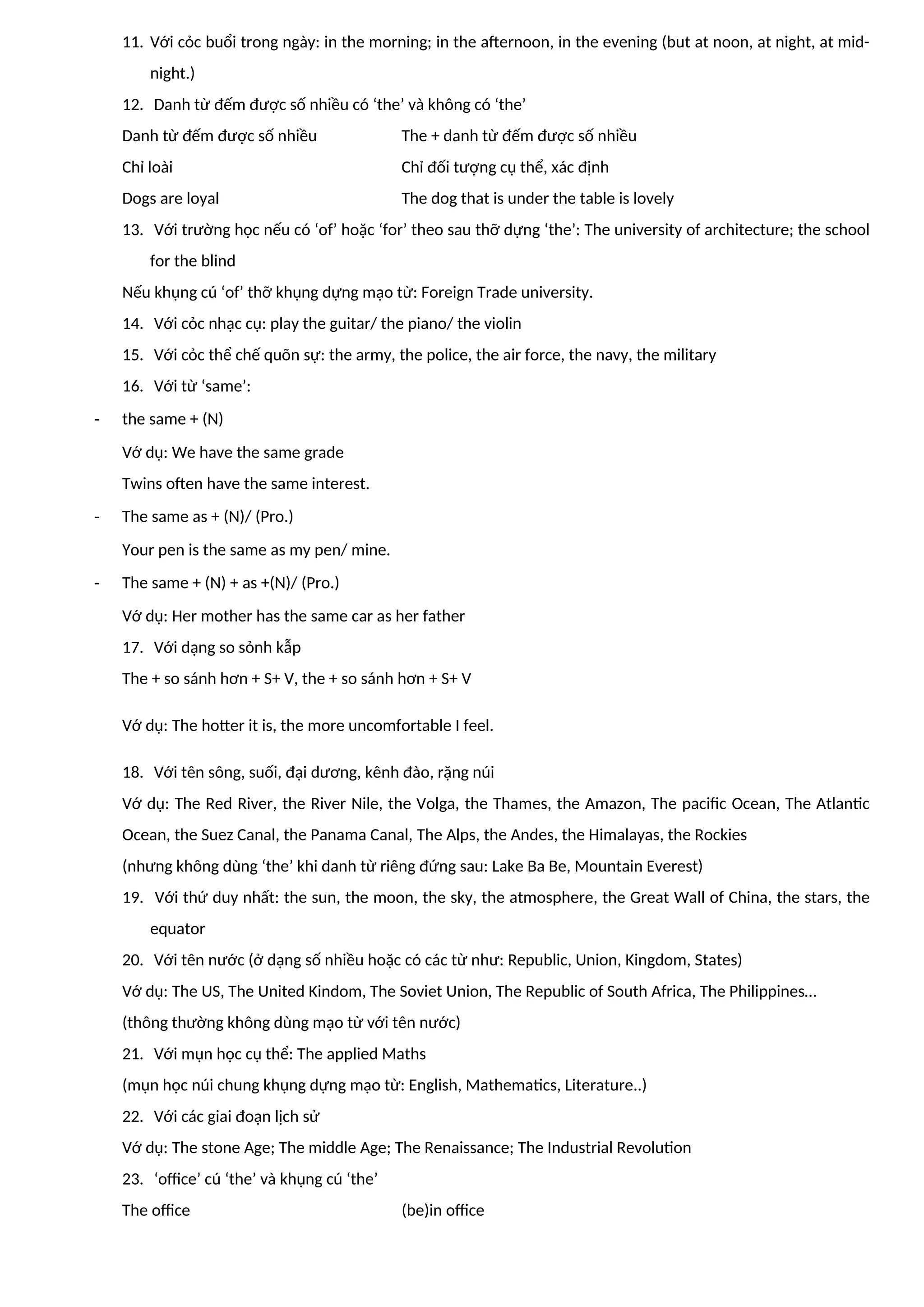 11. Với cỏc buổi trong ngày: in the morning; in the afternoon, in the evening (but at noon, at night, at mid-
night.)
12. Danh từ đếm được số nhiều có ‘the’ và không có ‘the’
Danh từ đếm được số nhiều The + danh từ đếm được số nhiều
Chỉ loài Chỉ đối tượng cụ thể, xác định
Dogs are loyal The dog that is under the table is lovely
13. Với trường học nếu có ‘of’ hoặc ‘for’ theo sau thỡ dựng ‘the’: The university of architecture; the school
for the blind
Nếu khụng cú ‘of’ thỡ khụng dựng mạo từ: Foreign Trade university.
14. Với cỏc nhạc cụ: play the guitar/ the piano/ the violin
15. Với cỏc thể chế quõn sự: the army, the police, the air force, the navy, the military
16. Với từ ‘same’:
- the same + (N)
Vớ dụ: We have the same grade
Twins often have the same interest.
- The same as + (N)/ (Pro.)
Your pen is the same as my pen/ mine.
- The same + (N) + as +(N)/ (Pro.)
Vớ dụ: Her mother has the same car as her father
17. Với dạng so sỏnh kẫp
The + so sánh hơn + S+ V, the + so sánh hơn + S+ V
Vớ dụ: The hotter it is, the more uncomfortable I feel.
18. Với tên sông, suối, đại dương, kênh đào, rặng núi
Vớ dụ: The Red River, the River Nile, the Volga, the Thames, the Amazon, The pacific Ocean, The Atlantic
Ocean, the Suez Canal, the Panama Canal, The Alps, the Andes, the Himalayas, the Rockies
(nhưng không dùng ‘the’ khi danh từ riêng đứng sau: Lake Ba Be, Mountain Everest)
19. Với thứ duy nhất: the sun, the moon, the sky, the atmosphere, the Great Wall of China, the stars, the
equator
20. Với tên nước (ở dạng số nhiều hoặc có các từ như: Republic, Union, Kingdom, States)
Vớ dụ: The US, The United Kindom, The Soviet Union, The Republic of South Africa, The Philippines…
(thông thường không dùng mạo từ với tên nước)
21. Với mụn học cụ thể: The applied Maths
(mụn học núi chung khụng dựng mạo từ: English, Mathematics, Literature..)
22. Với các giai đoạn lịch sử
Vớ dụ: The stone Age; The middle Age; The Renaissance; The Industrial Revolution
23. ‘office’ cú ‘the’ và khụng cú ‘the’
The office (be)in office
 